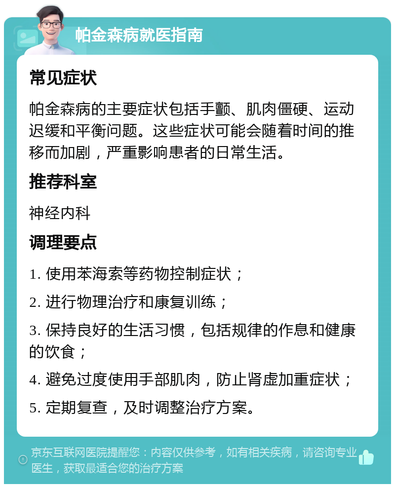 帕金森病就医指南 常见症状 帕金森病的主要症状包括手颤、肌肉僵硬、运动迟缓和平衡问题。这些症状可能会随着时间的推移而加剧，严重影响患者的日常生活。 推荐科室 神经内科 调理要点 1. 使用苯海索等药物控制症状； 2. 进行物理治疗和康复训练； 3. 保持良好的生活习惯，包括规律的作息和健康的饮食； 4. 避免过度使用手部肌肉，防止肾虚加重症状； 5. 定期复查，及时调整治疗方案。