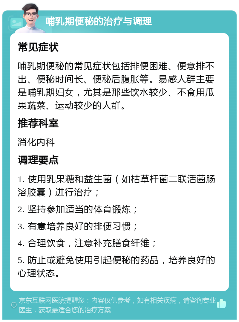 哺乳期便秘的治疗与调理 常见症状 哺乳期便秘的常见症状包括排便困难、便意排不出、便秘时间长、便秘后腹胀等。易感人群主要是哺乳期妇女，尤其是那些饮水较少、不食用瓜果蔬菜、运动较少的人群。 推荐科室 消化内科 调理要点 1. 使用乳果糖和益生菌（如枯草杆菌二联活菌肠溶胶囊）进行治疗； 2. 坚持参加适当的体育锻炼； 3. 有意培养良好的排便习惯； 4. 合理饮食，注意补充膳食纤维； 5. 防止或避免使用引起便秘的药品，培养良好的心理状态。