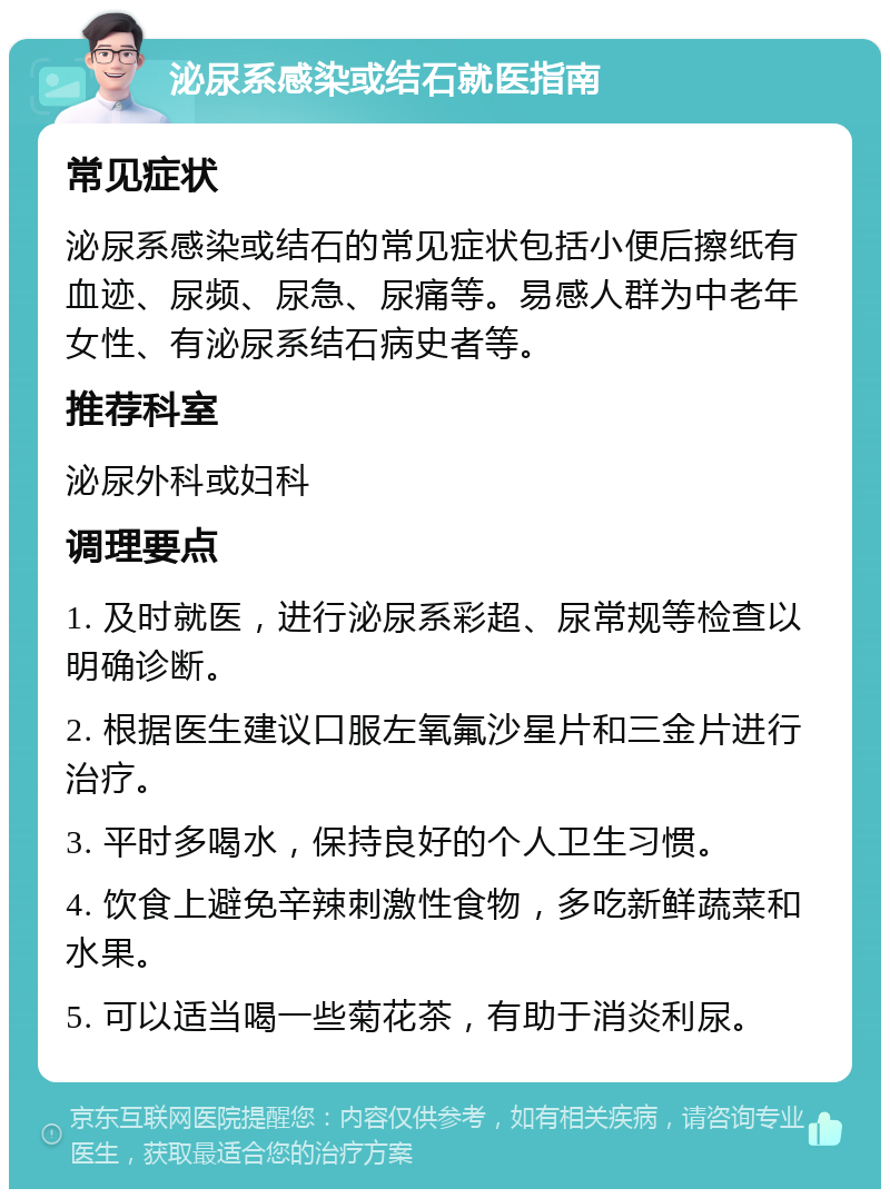 泌尿系感染或结石就医指南 常见症状 泌尿系感染或结石的常见症状包括小便后擦纸有血迹、尿频、尿急、尿痛等。易感人群为中老年女性、有泌尿系结石病史者等。 推荐科室 泌尿外科或妇科 调理要点 1. 及时就医，进行泌尿系彩超、尿常规等检查以明确诊断。 2. 根据医生建议口服左氧氟沙星片和三金片进行治疗。 3. 平时多喝水，保持良好的个人卫生习惯。 4. 饮食上避免辛辣刺激性食物，多吃新鲜蔬菜和水果。 5. 可以适当喝一些菊花茶，有助于消炎利尿。