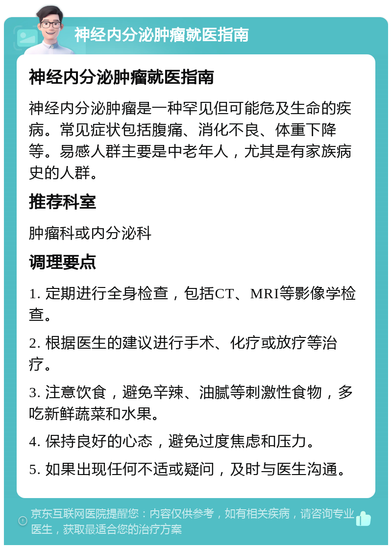 神经内分泌肿瘤就医指南 神经内分泌肿瘤就医指南 神经内分泌肿瘤是一种罕见但可能危及生命的疾病。常见症状包括腹痛、消化不良、体重下降等。易感人群主要是中老年人，尤其是有家族病史的人群。 推荐科室 肿瘤科或内分泌科 调理要点 1. 定期进行全身检查，包括CT、MRI等影像学检查。 2. 根据医生的建议进行手术、化疗或放疗等治疗。 3. 注意饮食，避免辛辣、油腻等刺激性食物，多吃新鲜蔬菜和水果。 4. 保持良好的心态，避免过度焦虑和压力。 5. 如果出现任何不适或疑问，及时与医生沟通。