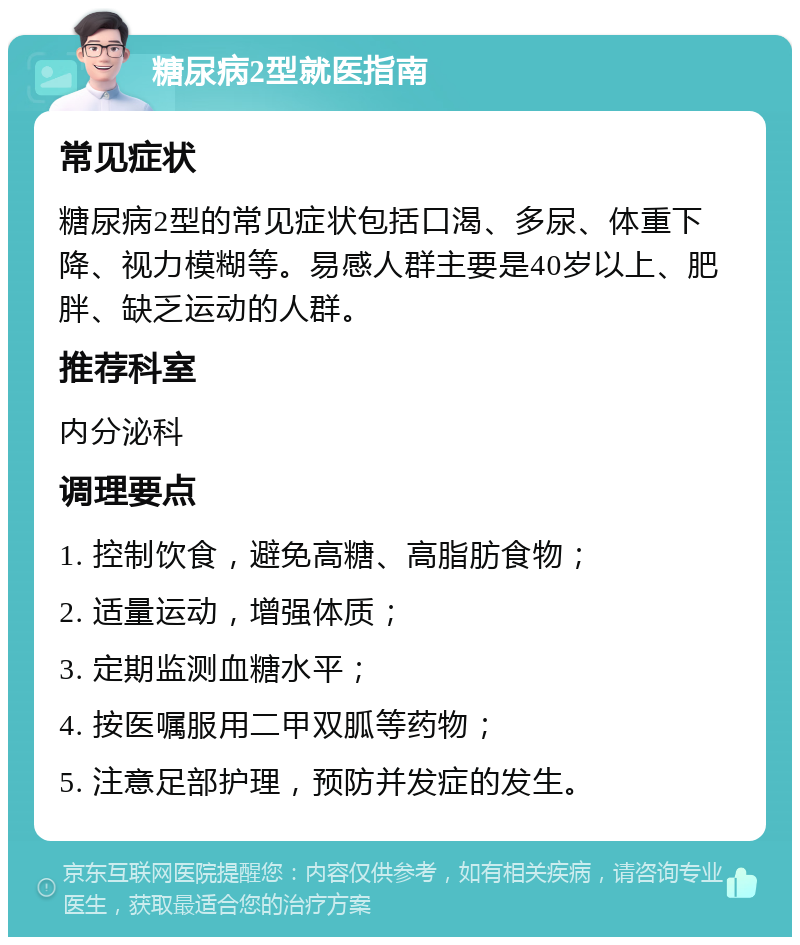 糖尿病2型就医指南 常见症状 糖尿病2型的常见症状包括口渴、多尿、体重下降、视力模糊等。易感人群主要是40岁以上、肥胖、缺乏运动的人群。 推荐科室 内分泌科 调理要点 1. 控制饮食，避免高糖、高脂肪食物； 2. 适量运动，增强体质； 3. 定期监测血糖水平； 4. 按医嘱服用二甲双胍等药物； 5. 注意足部护理，预防并发症的发生。