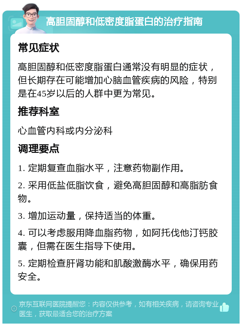 高胆固醇和低密度脂蛋白的治疗指南 常见症状 高胆固醇和低密度脂蛋白通常没有明显的症状，但长期存在可能增加心脑血管疾病的风险，特别是在45岁以后的人群中更为常见。 推荐科室 心血管内科或内分泌科 调理要点 1. 定期复查血脂水平，注意药物副作用。 2. 采用低盐低脂饮食，避免高胆固醇和高脂肪食物。 3. 增加运动量，保持适当的体重。 4. 可以考虑服用降血脂药物，如阿托伐他汀钙胶囊，但需在医生指导下使用。 5. 定期检查肝肾功能和肌酸激酶水平，确保用药安全。