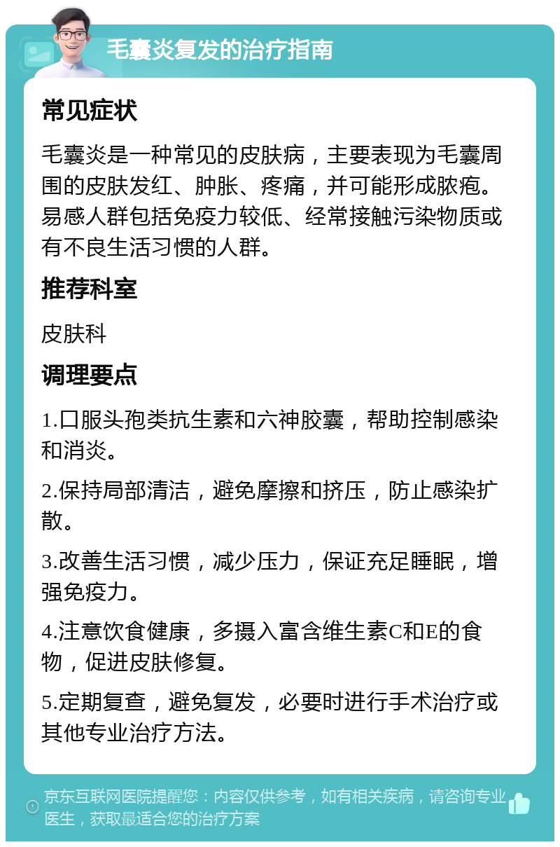 毛囊炎复发的治疗指南 常见症状 毛囊炎是一种常见的皮肤病，主要表现为毛囊周围的皮肤发红、肿胀、疼痛，并可能形成脓疱。易感人群包括免疫力较低、经常接触污染物质或有不良生活习惯的人群。 推荐科室 皮肤科 调理要点 1.口服头孢类抗生素和六神胶囊，帮助控制感染和消炎。 2.保持局部清洁，避免摩擦和挤压，防止感染扩散。 3.改善生活习惯，减少压力，保证充足睡眠，增强免疫力。 4.注意饮食健康，多摄入富含维生素C和E的食物，促进皮肤修复。 5.定期复查，避免复发，必要时进行手术治疗或其他专业治疗方法。