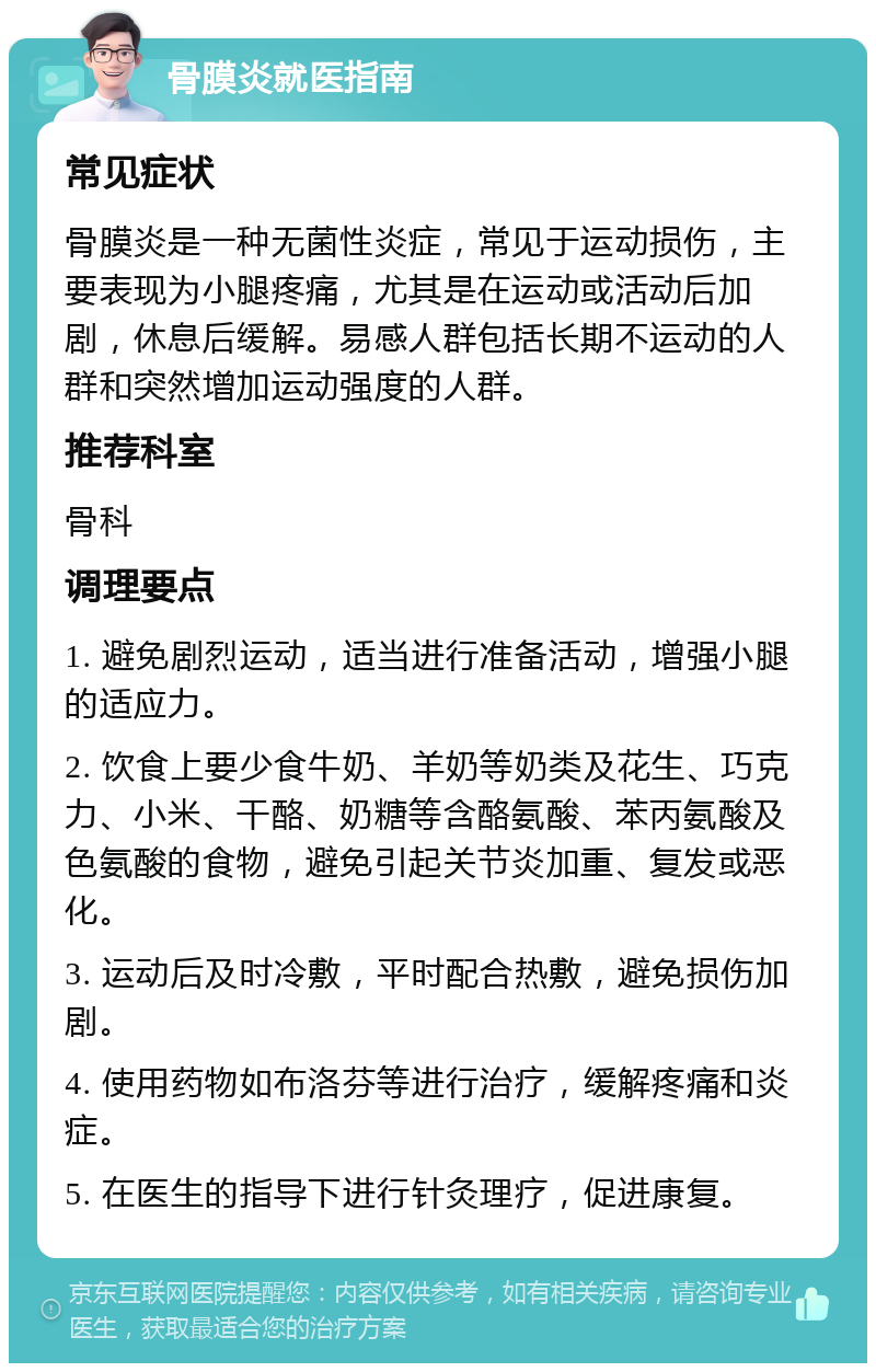 骨膜炎就医指南 常见症状 骨膜炎是一种无菌性炎症，常见于运动损伤，主要表现为小腿疼痛，尤其是在运动或活动后加剧，休息后缓解。易感人群包括长期不运动的人群和突然增加运动强度的人群。 推荐科室 骨科 调理要点 1. 避免剧烈运动，适当进行准备活动，增强小腿的适应力。 2. 饮食上要少食牛奶、羊奶等奶类及花生、巧克力、小米、干酪、奶糖等含酪氨酸、苯丙氨酸及色氨酸的食物，避免引起关节炎加重、复发或恶化。 3. 运动后及时冷敷，平时配合热敷，避免损伤加剧。 4. 使用药物如布洛芬等进行治疗，缓解疼痛和炎症。 5. 在医生的指导下进行针灸理疗，促进康复。