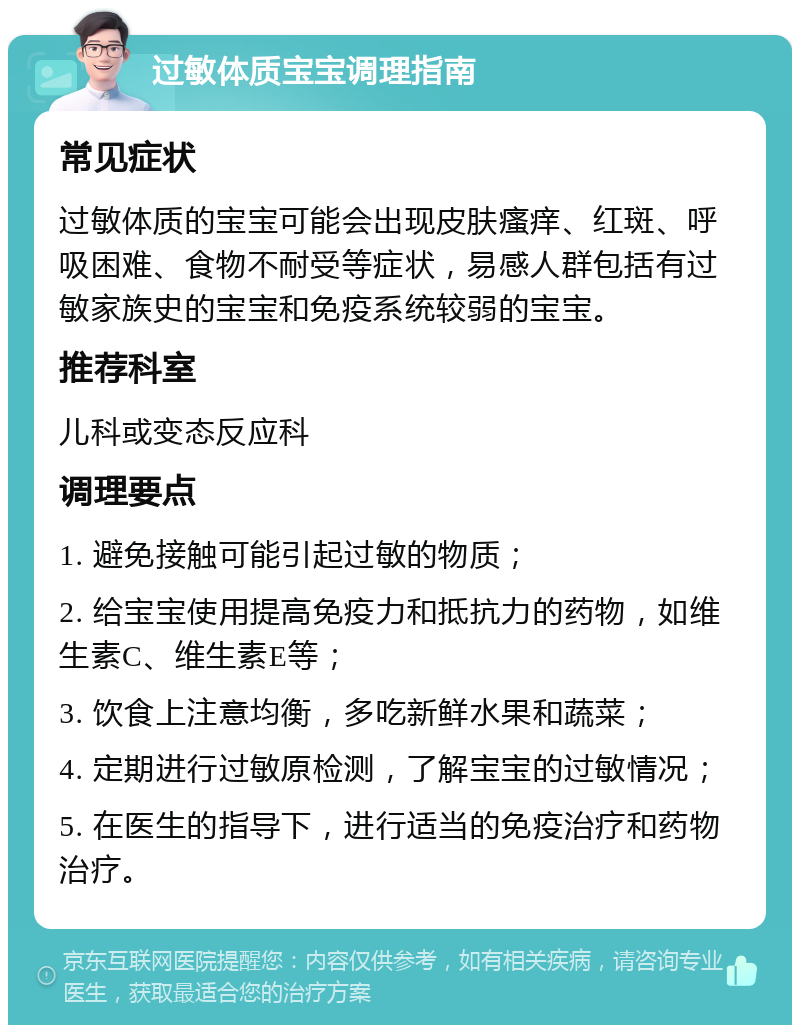 过敏体质宝宝调理指南 常见症状 过敏体质的宝宝可能会出现皮肤瘙痒、红斑、呼吸困难、食物不耐受等症状，易感人群包括有过敏家族史的宝宝和免疫系统较弱的宝宝。 推荐科室 儿科或变态反应科 调理要点 1. 避免接触可能引起过敏的物质； 2. 给宝宝使用提高免疫力和抵抗力的药物，如维生素C、维生素E等； 3. 饮食上注意均衡，多吃新鲜水果和蔬菜； 4. 定期进行过敏原检测，了解宝宝的过敏情况； 5. 在医生的指导下，进行适当的免疫治疗和药物治疗。