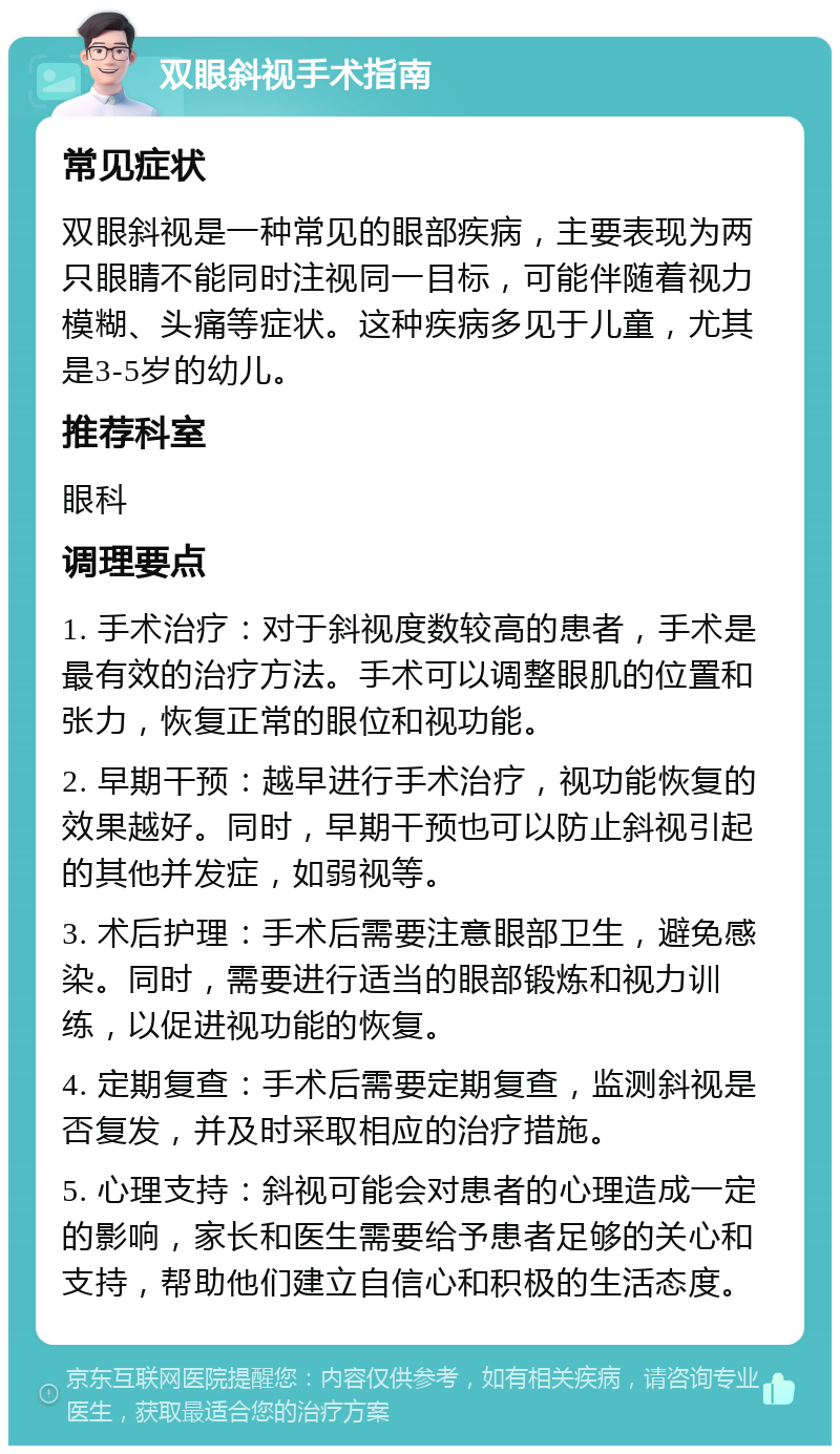 双眼斜视手术指南 常见症状 双眼斜视是一种常见的眼部疾病，主要表现为两只眼睛不能同时注视同一目标，可能伴随着视力模糊、头痛等症状。这种疾病多见于儿童，尤其是3-5岁的幼儿。 推荐科室 眼科 调理要点 1. 手术治疗：对于斜视度数较高的患者，手术是最有效的治疗方法。手术可以调整眼肌的位置和张力，恢复正常的眼位和视功能。 2. 早期干预：越早进行手术治疗，视功能恢复的效果越好。同时，早期干预也可以防止斜视引起的其他并发症，如弱视等。 3. 术后护理：手术后需要注意眼部卫生，避免感染。同时，需要进行适当的眼部锻炼和视力训练，以促进视功能的恢复。 4. 定期复查：手术后需要定期复查，监测斜视是否复发，并及时采取相应的治疗措施。 5. 心理支持：斜视可能会对患者的心理造成一定的影响，家长和医生需要给予患者足够的关心和支持，帮助他们建立自信心和积极的生活态度。