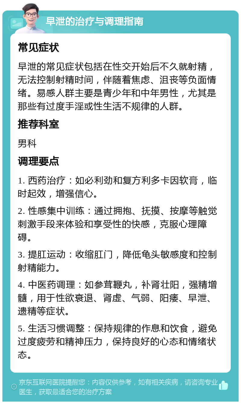 早泄的治疗与调理指南 常见症状 早泄的常见症状包括在性交开始后不久就射精，无法控制射精时间，伴随着焦虑、沮丧等负面情绪。易感人群主要是青少年和中年男性，尤其是那些有过度手淫或性生活不规律的人群。 推荐科室 男科 调理要点 1. 西药治疗：如必利劲和复方利多卡因软膏，临时起效，增强信心。 2. 性感集中训练：通过拥抱、抚摸、按摩等触觉刺激手段来体验和享受性的快感，克服心理障碍。 3. 提肛运动：收缩肛门，降低龟头敏感度和控制射精能力。 4. 中医药调理：如参茸鞭丸，补肾壮阳，强精增髓，用于性欲衰退、肾虚、气弱、阳痿、早泄、遗精等症状。 5. 生活习惯调整：保持规律的作息和饮食，避免过度疲劳和精神压力，保持良好的心态和情绪状态。