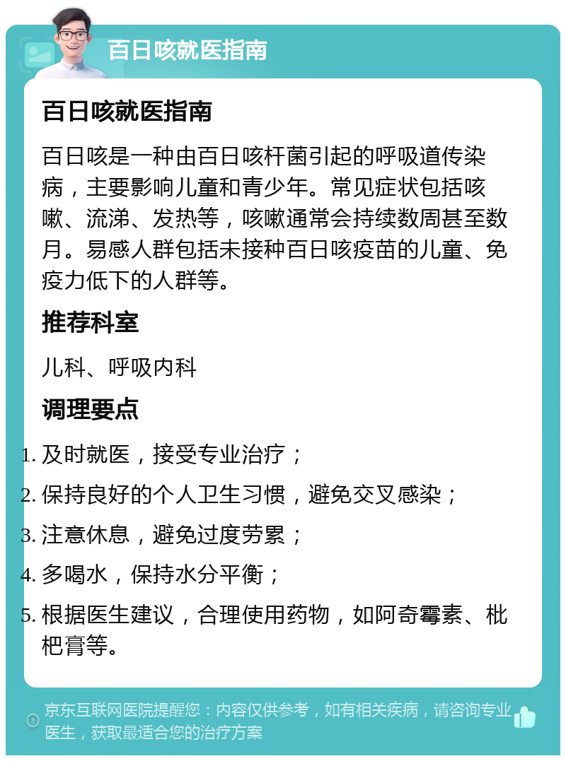 百日咳就医指南 百日咳就医指南 百日咳是一种由百日咳杆菌引起的呼吸道传染病，主要影响儿童和青少年。常见症状包括咳嗽、流涕、发热等，咳嗽通常会持续数周甚至数月。易感人群包括未接种百日咳疫苗的儿童、免疫力低下的人群等。 推荐科室 儿科、呼吸内科 调理要点 及时就医，接受专业治疗； 保持良好的个人卫生习惯，避免交叉感染； 注意休息，避免过度劳累； 多喝水，保持水分平衡； 根据医生建议，合理使用药物，如阿奇霉素、枇杷膏等。