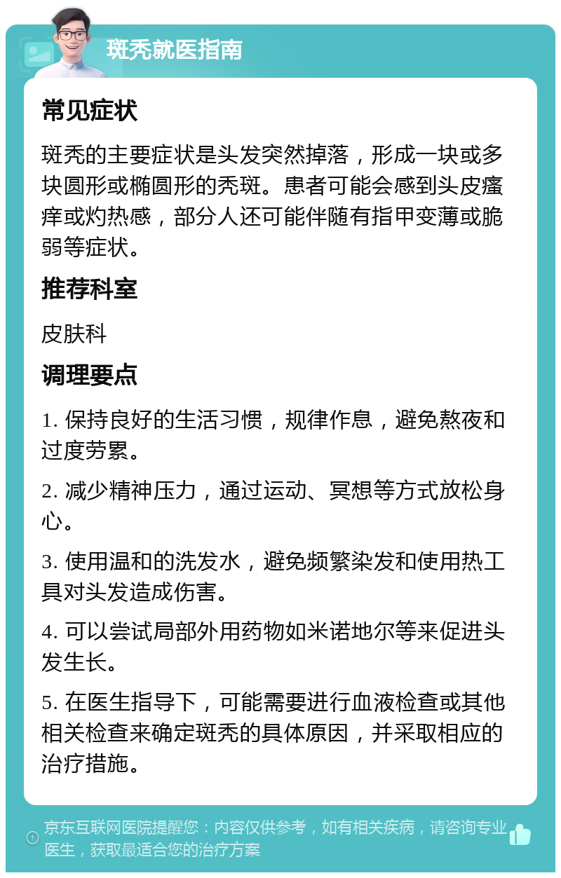 斑秃就医指南 常见症状 斑秃的主要症状是头发突然掉落，形成一块或多块圆形或椭圆形的秃斑。患者可能会感到头皮瘙痒或灼热感，部分人还可能伴随有指甲变薄或脆弱等症状。 推荐科室 皮肤科 调理要点 1. 保持良好的生活习惯，规律作息，避免熬夜和过度劳累。 2. 减少精神压力，通过运动、冥想等方式放松身心。 3. 使用温和的洗发水，避免频繁染发和使用热工具对头发造成伤害。 4. 可以尝试局部外用药物如米诺地尔等来促进头发生长。 5. 在医生指导下，可能需要进行血液检查或其他相关检查来确定斑秃的具体原因，并采取相应的治疗措施。