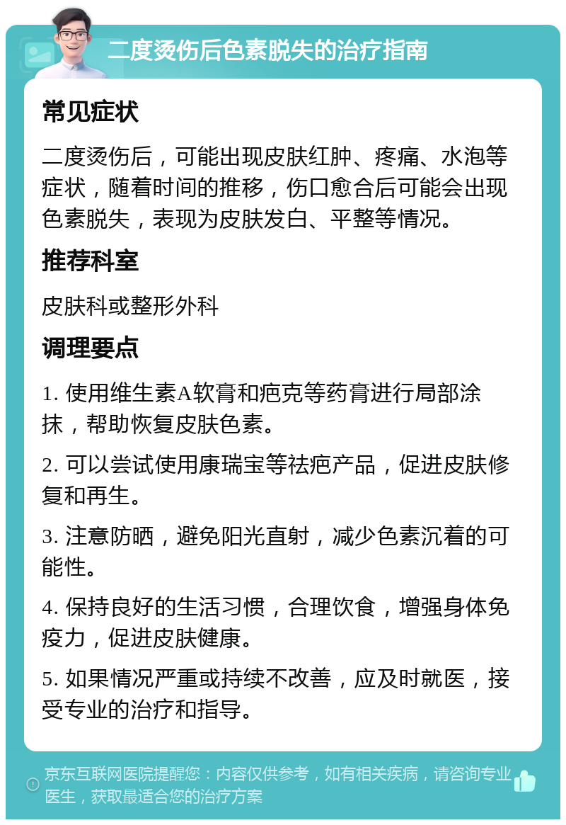 二度烫伤后色素脱失的治疗指南 常见症状 二度烫伤后，可能出现皮肤红肿、疼痛、水泡等症状，随着时间的推移，伤口愈合后可能会出现色素脱失，表现为皮肤发白、平整等情况。 推荐科室 皮肤科或整形外科 调理要点 1. 使用维生素A软膏和疤克等药膏进行局部涂抹，帮助恢复皮肤色素。 2. 可以尝试使用康瑞宝等祛疤产品，促进皮肤修复和再生。 3. 注意防晒，避免阳光直射，减少色素沉着的可能性。 4. 保持良好的生活习惯，合理饮食，增强身体免疫力，促进皮肤健康。 5. 如果情况严重或持续不改善，应及时就医，接受专业的治疗和指导。