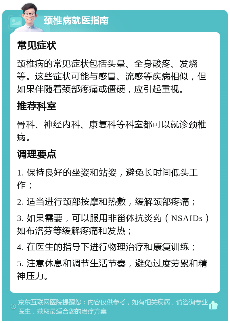 颈椎病就医指南 常见症状 颈椎病的常见症状包括头晕、全身酸疼、发烧等。这些症状可能与感冒、流感等疾病相似，但如果伴随着颈部疼痛或僵硬，应引起重视。 推荐科室 骨科、神经内科、康复科等科室都可以就诊颈椎病。 调理要点 1. 保持良好的坐姿和站姿，避免长时间低头工作； 2. 适当进行颈部按摩和热敷，缓解颈部疼痛； 3. 如果需要，可以服用非甾体抗炎药（NSAIDs）如布洛芬等缓解疼痛和发热； 4. 在医生的指导下进行物理治疗和康复训练； 5. 注意休息和调节生活节奏，避免过度劳累和精神压力。