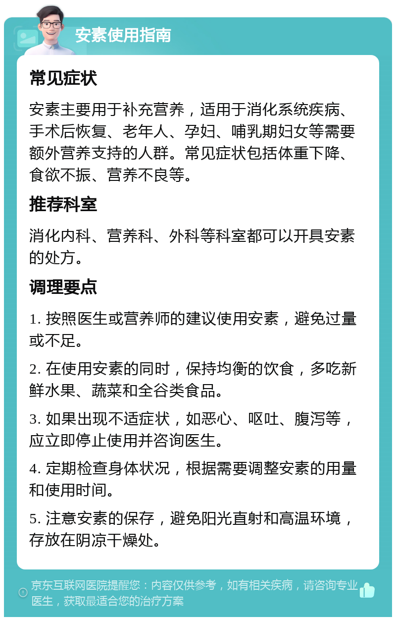 安素使用指南 常见症状 安素主要用于补充营养，适用于消化系统疾病、手术后恢复、老年人、孕妇、哺乳期妇女等需要额外营养支持的人群。常见症状包括体重下降、食欲不振、营养不良等。 推荐科室 消化内科、营养科、外科等科室都可以开具安素的处方。 调理要点 1. 按照医生或营养师的建议使用安素，避免过量或不足。 2. 在使用安素的同时，保持均衡的饮食，多吃新鲜水果、蔬菜和全谷类食品。 3. 如果出现不适症状，如恶心、呕吐、腹泻等，应立即停止使用并咨询医生。 4. 定期检查身体状况，根据需要调整安素的用量和使用时间。 5. 注意安素的保存，避免阳光直射和高温环境，存放在阴凉干燥处。