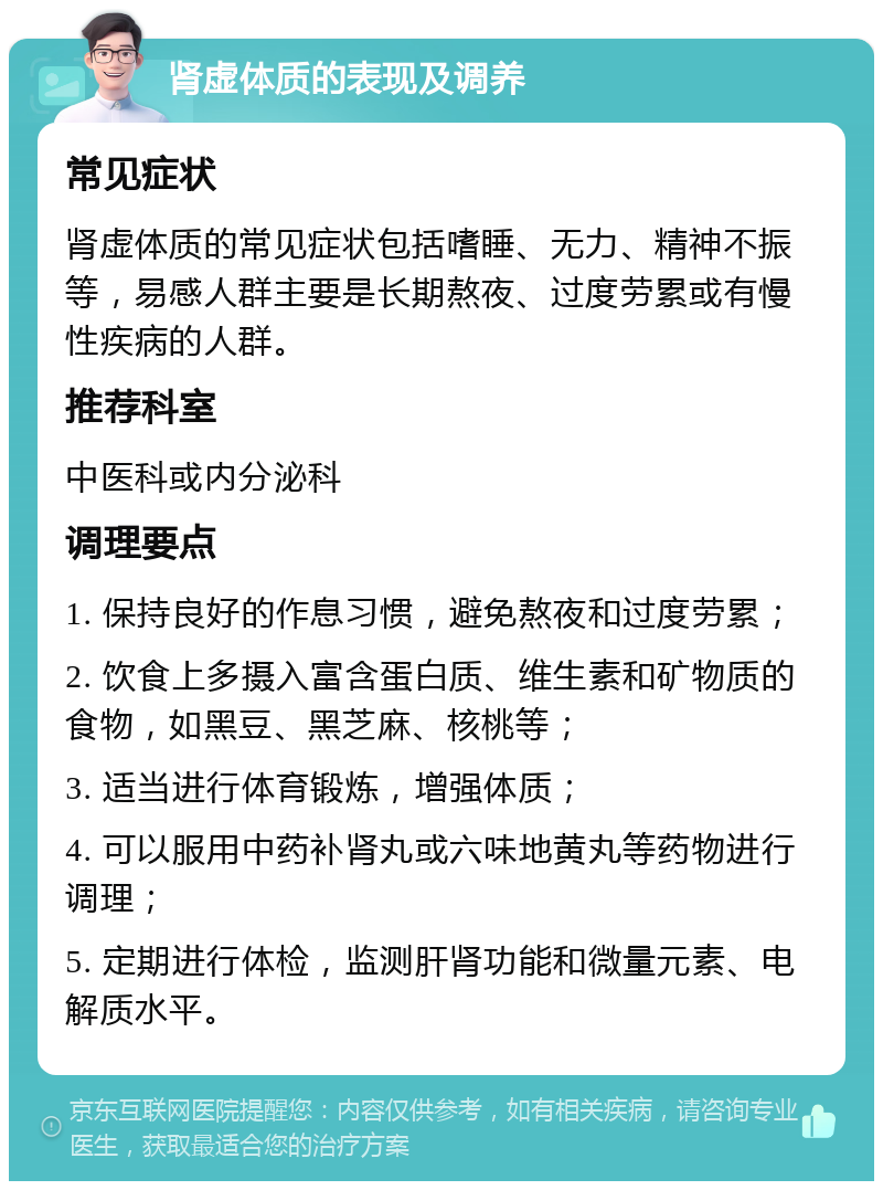 肾虚体质的表现及调养 常见症状 肾虚体质的常见症状包括嗜睡、无力、精神不振等，易感人群主要是长期熬夜、过度劳累或有慢性疾病的人群。 推荐科室 中医科或内分泌科 调理要点 1. 保持良好的作息习惯，避免熬夜和过度劳累； 2. 饮食上多摄入富含蛋白质、维生素和矿物质的食物，如黑豆、黑芝麻、核桃等； 3. 适当进行体育锻炼，增强体质； 4. 可以服用中药补肾丸或六味地黄丸等药物进行调理； 5. 定期进行体检，监测肝肾功能和微量元素、电解质水平。