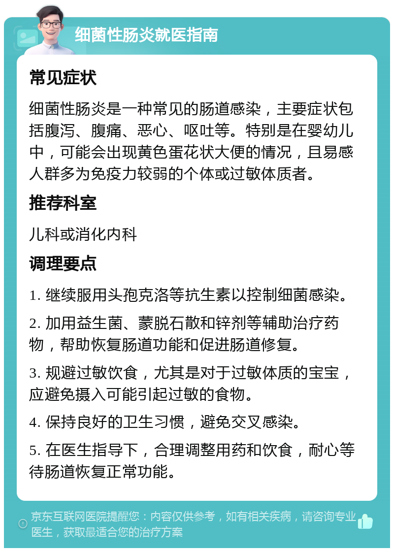 细菌性肠炎就医指南 常见症状 细菌性肠炎是一种常见的肠道感染，主要症状包括腹泻、腹痛、恶心、呕吐等。特别是在婴幼儿中，可能会出现黄色蛋花状大便的情况，且易感人群多为免疫力较弱的个体或过敏体质者。 推荐科室 儿科或消化内科 调理要点 1. 继续服用头孢克洛等抗生素以控制细菌感染。 2. 加用益生菌、蒙脱石散和锌剂等辅助治疗药物，帮助恢复肠道功能和促进肠道修复。 3. 规避过敏饮食，尤其是对于过敏体质的宝宝，应避免摄入可能引起过敏的食物。 4. 保持良好的卫生习惯，避免交叉感染。 5. 在医生指导下，合理调整用药和饮食，耐心等待肠道恢复正常功能。