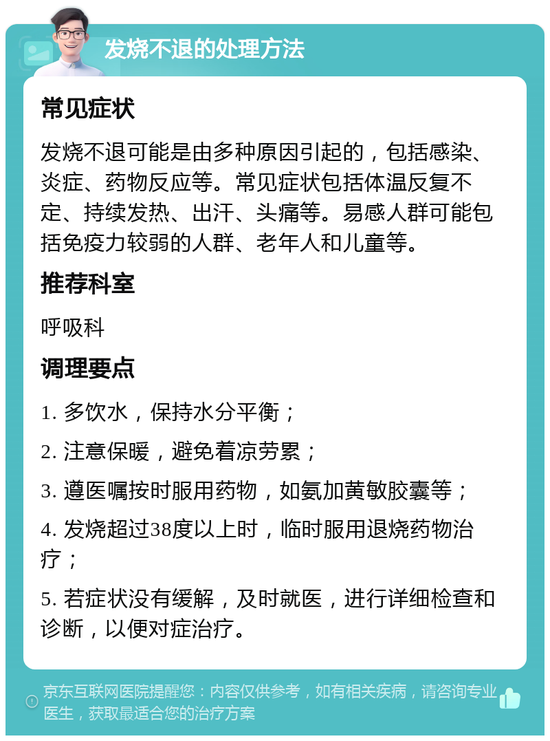 发烧不退的处理方法 常见症状 发烧不退可能是由多种原因引起的，包括感染、炎症、药物反应等。常见症状包括体温反复不定、持续发热、出汗、头痛等。易感人群可能包括免疫力较弱的人群、老年人和儿童等。 推荐科室 呼吸科 调理要点 1. 多饮水，保持水分平衡； 2. 注意保暖，避免着凉劳累； 3. 遵医嘱按时服用药物，如氨加黄敏胶囊等； 4. 发烧超过38度以上时，临时服用退烧药物治疗； 5. 若症状没有缓解，及时就医，进行详细检查和诊断，以便对症治疗。