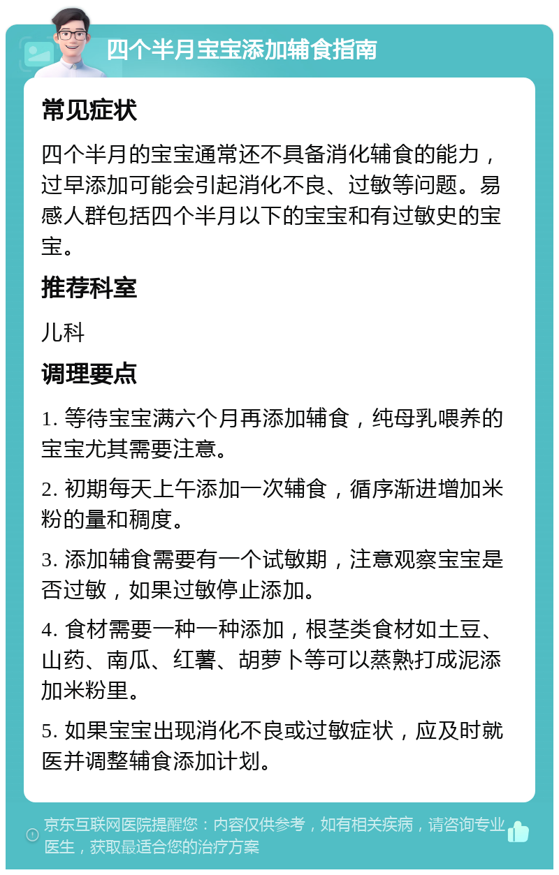 四个半月宝宝添加辅食指南 常见症状 四个半月的宝宝通常还不具备消化辅食的能力，过早添加可能会引起消化不良、过敏等问题。易感人群包括四个半月以下的宝宝和有过敏史的宝宝。 推荐科室 儿科 调理要点 1. 等待宝宝满六个月再添加辅食，纯母乳喂养的宝宝尤其需要注意。 2. 初期每天上午添加一次辅食，循序渐进增加米粉的量和稠度。 3. 添加辅食需要有一个试敏期，注意观察宝宝是否过敏，如果过敏停止添加。 4. 食材需要一种一种添加，根茎类食材如土豆、山药、南瓜、红薯、胡萝卜等可以蒸熟打成泥添加米粉里。 5. 如果宝宝出现消化不良或过敏症状，应及时就医并调整辅食添加计划。