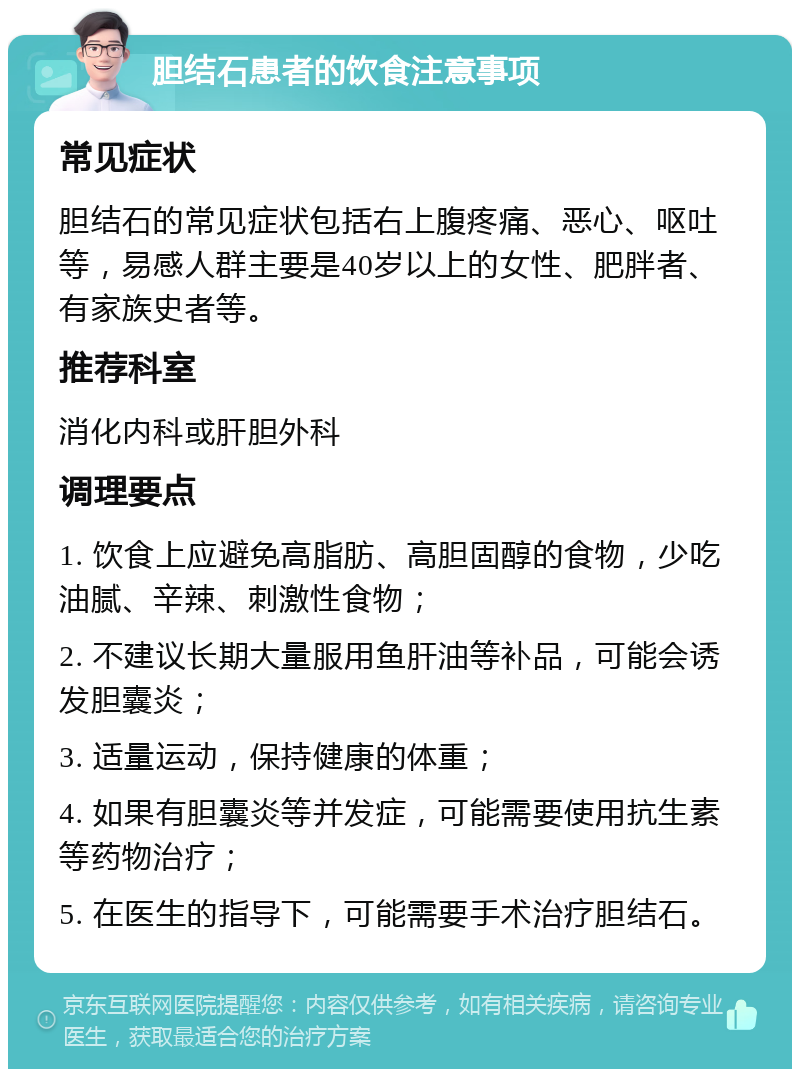 胆结石患者的饮食注意事项 常见症状 胆结石的常见症状包括右上腹疼痛、恶心、呕吐等，易感人群主要是40岁以上的女性、肥胖者、有家族史者等。 推荐科室 消化内科或肝胆外科 调理要点 1. 饮食上应避免高脂肪、高胆固醇的食物，少吃油腻、辛辣、刺激性食物； 2. 不建议长期大量服用鱼肝油等补品，可能会诱发胆囊炎； 3. 适量运动，保持健康的体重； 4. 如果有胆囊炎等并发症，可能需要使用抗生素等药物治疗； 5. 在医生的指导下，可能需要手术治疗胆结石。