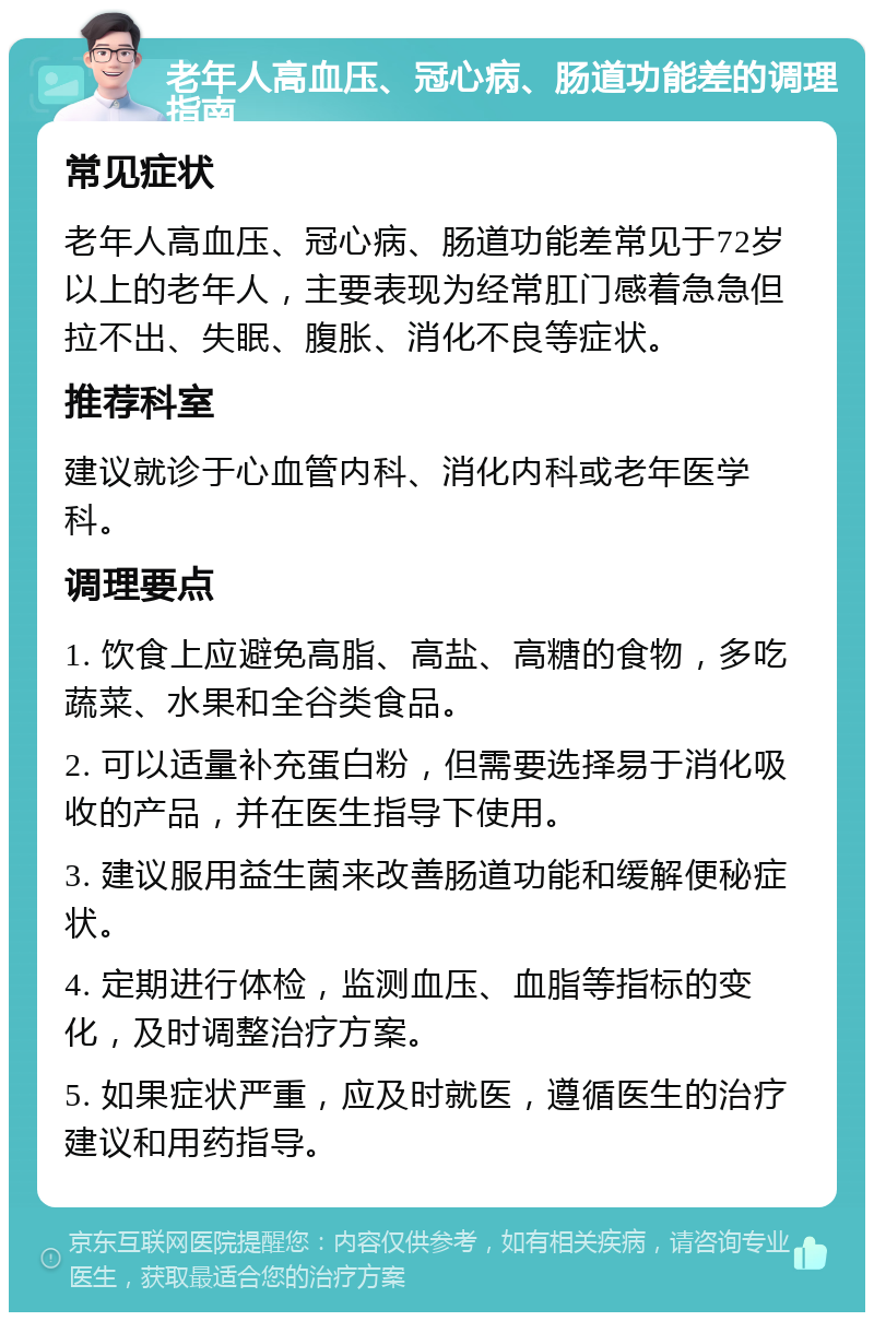 老年人高血压、冠心病、肠道功能差的调理指南 常见症状 老年人高血压、冠心病、肠道功能差常见于72岁以上的老年人，主要表现为经常肛门感着急急但拉不出、失眠、腹胀、消化不良等症状。 推荐科室 建议就诊于心血管内科、消化内科或老年医学科。 调理要点 1. 饮食上应避免高脂、高盐、高糖的食物，多吃蔬菜、水果和全谷类食品。 2. 可以适量补充蛋白粉，但需要选择易于消化吸收的产品，并在医生指导下使用。 3. 建议服用益生菌来改善肠道功能和缓解便秘症状。 4. 定期进行体检，监测血压、血脂等指标的变化，及时调整治疗方案。 5. 如果症状严重，应及时就医，遵循医生的治疗建议和用药指导。