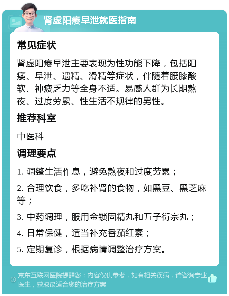 肾虚阳痿早泄就医指南 常见症状 肾虚阳痿早泄主要表现为性功能下降，包括阳痿、早泄、遗精、滑精等症状，伴随着腰膝酸软、神疲乏力等全身不适。易感人群为长期熬夜、过度劳累、性生活不规律的男性。 推荐科室 中医科 调理要点 1. 调整生活作息，避免熬夜和过度劳累； 2. 合理饮食，多吃补肾的食物，如黑豆、黑芝麻等； 3. 中药调理，服用金锁固精丸和五子衍宗丸； 4. 日常保健，适当补充番茄红素； 5. 定期复诊，根据病情调整治疗方案。