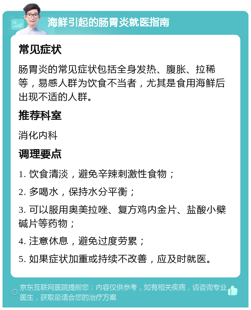 海鲜引起的肠胃炎就医指南 常见症状 肠胃炎的常见症状包括全身发热、腹胀、拉稀等，易感人群为饮食不当者，尤其是食用海鲜后出现不适的人群。 推荐科室 消化内科 调理要点 1. 饮食清淡，避免辛辣刺激性食物； 2. 多喝水，保持水分平衡； 3. 可以服用奥美拉唑、复方鸡内金片、盐酸小檗碱片等药物； 4. 注意休息，避免过度劳累； 5. 如果症状加重或持续不改善，应及时就医。