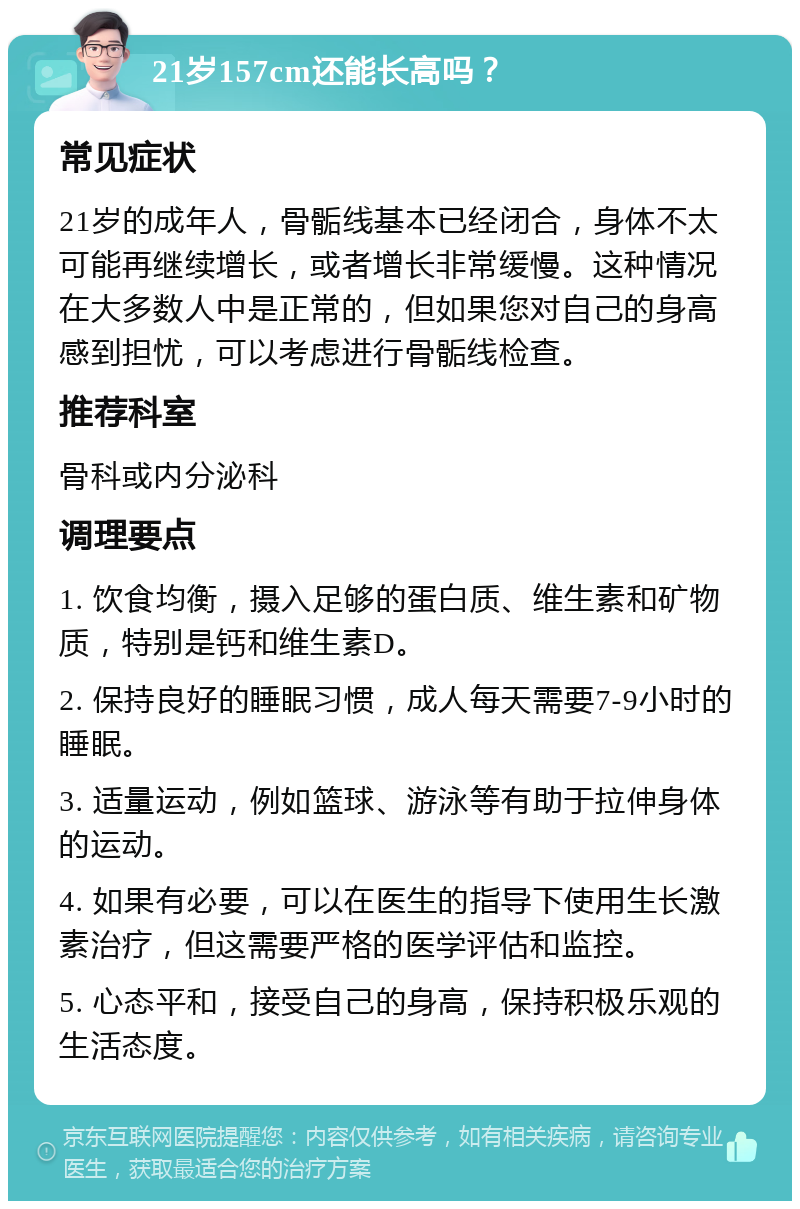 21岁157cm还能长高吗？ 常见症状 21岁的成年人，骨骺线基本已经闭合，身体不太可能再继续增长，或者增长非常缓慢。这种情况在大多数人中是正常的，但如果您对自己的身高感到担忧，可以考虑进行骨骺线检查。 推荐科室 骨科或内分泌科 调理要点 1. 饮食均衡，摄入足够的蛋白质、维生素和矿物质，特别是钙和维生素D。 2. 保持良好的睡眠习惯，成人每天需要7-9小时的睡眠。 3. 适量运动，例如篮球、游泳等有助于拉伸身体的运动。 4. 如果有必要，可以在医生的指导下使用生长激素治疗，但这需要严格的医学评估和监控。 5. 心态平和，接受自己的身高，保持积极乐观的生活态度。