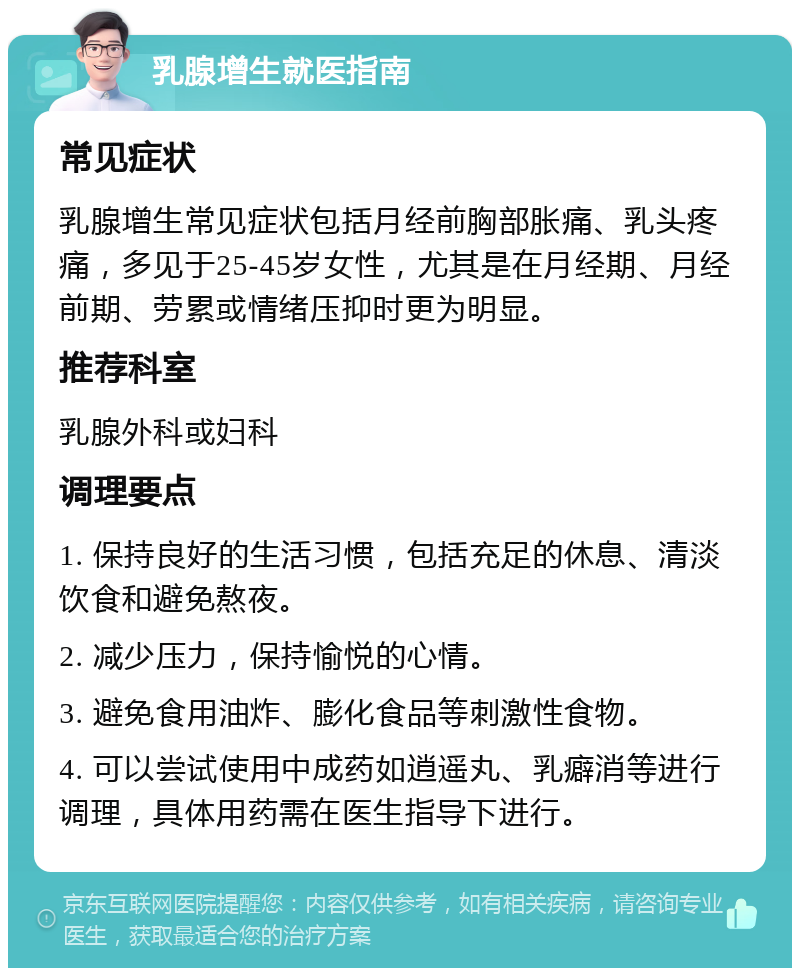 乳腺增生就医指南 常见症状 乳腺增生常见症状包括月经前胸部胀痛、乳头疼痛，多见于25-45岁女性，尤其是在月经期、月经前期、劳累或情绪压抑时更为明显。 推荐科室 乳腺外科或妇科 调理要点 1. 保持良好的生活习惯，包括充足的休息、清淡饮食和避免熬夜。 2. 减少压力，保持愉悦的心情。 3. 避免食用油炸、膨化食品等刺激性食物。 4. 可以尝试使用中成药如逍遥丸、乳癖消等进行调理，具体用药需在医生指导下进行。