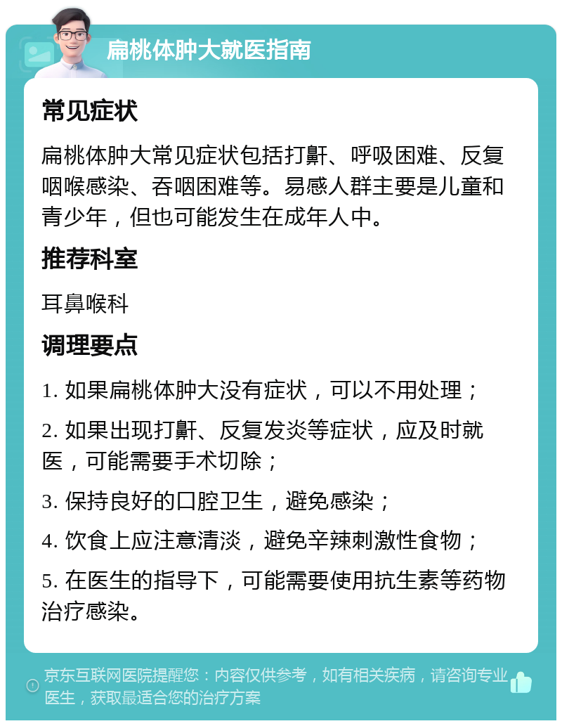 扁桃体肿大就医指南 常见症状 扁桃体肿大常见症状包括打鼾、呼吸困难、反复咽喉感染、吞咽困难等。易感人群主要是儿童和青少年，但也可能发生在成年人中。 推荐科室 耳鼻喉科 调理要点 1. 如果扁桃体肿大没有症状，可以不用处理； 2. 如果出现打鼾、反复发炎等症状，应及时就医，可能需要手术切除； 3. 保持良好的口腔卫生，避免感染； 4. 饮食上应注意清淡，避免辛辣刺激性食物； 5. 在医生的指导下，可能需要使用抗生素等药物治疗感染。