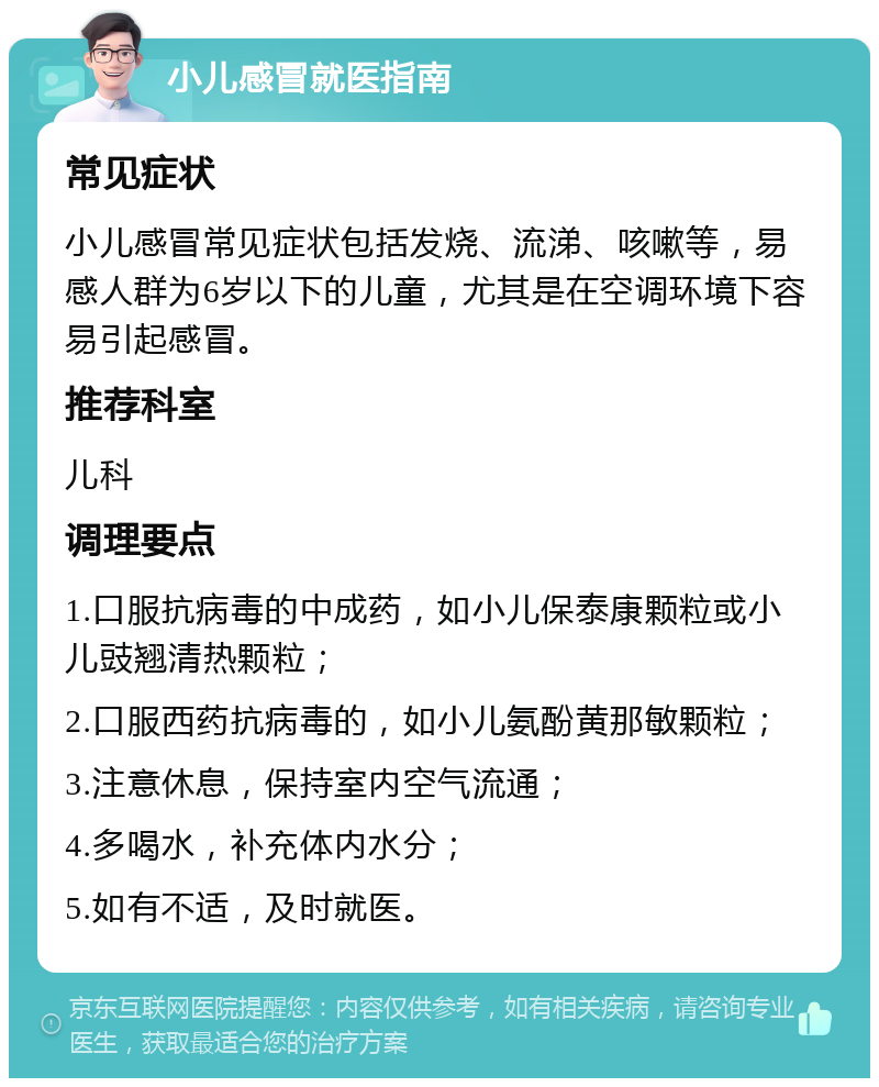 小儿感冒就医指南 常见症状 小儿感冒常见症状包括发烧、流涕、咳嗽等，易感人群为6岁以下的儿童，尤其是在空调环境下容易引起感冒。 推荐科室 儿科 调理要点 1.口服抗病毒的中成药，如小儿保泰康颗粒或小儿豉翘清热颗粒； 2.口服西药抗病毒的，如小儿氨酚黄那敏颗粒； 3.注意休息，保持室内空气流通； 4.多喝水，补充体内水分； 5.如有不适，及时就医。