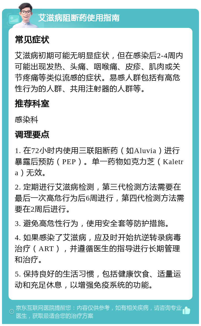 艾滋病阻断药使用指南 常见症状 艾滋病初期可能无明显症状，但在感染后2-4周内可能出现发热、头痛、咽喉痛、皮疹、肌肉或关节疼痛等类似流感的症状。易感人群包括有高危性行为的人群、共用注射器的人群等。 推荐科室 感染科 调理要点 1. 在72小时内使用三联阻断药（如Aluvia）进行暴露后预防（PEP）。单一药物如克力芝（Kaletra）无效。 2. 定期进行艾滋病检测，第三代检测方法需要在最后一次高危行为后6周进行，第四代检测方法需要在2周后进行。 3. 避免高危性行为，使用安全套等防护措施。 4. 如果感染了艾滋病，应及时开始抗逆转录病毒治疗（ART），并遵循医生的指导进行长期管理和治疗。 5. 保持良好的生活习惯，包括健康饮食、适量运动和充足休息，以增强免疫系统的功能。