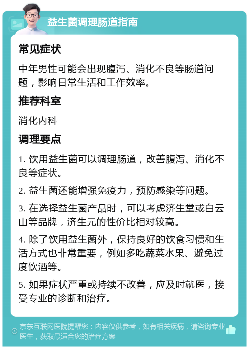 益生菌调理肠道指南 常见症状 中年男性可能会出现腹泻、消化不良等肠道问题，影响日常生活和工作效率。 推荐科室 消化内科 调理要点 1. 饮用益生菌可以调理肠道，改善腹泻、消化不良等症状。 2. 益生菌还能增强免疫力，预防感染等问题。 3. 在选择益生菌产品时，可以考虑济生堂或白云山等品牌，济生元的性价比相对较高。 4. 除了饮用益生菌外，保持良好的饮食习惯和生活方式也非常重要，例如多吃蔬菜水果、避免过度饮酒等。 5. 如果症状严重或持续不改善，应及时就医，接受专业的诊断和治疗。