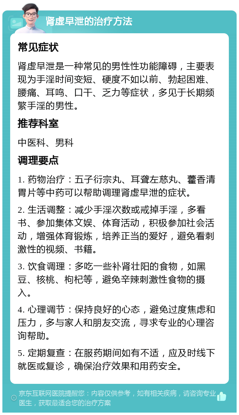 肾虚早泄的治疗方法 常见症状 肾虚早泄是一种常见的男性性功能障碍，主要表现为手淫时间变短、硬度不如以前、勃起困难、腰痛、耳鸣、口干、乏力等症状，多见于长期频繁手淫的男性。 推荐科室 中医科、男科 调理要点 1. 药物治疗：五子衍宗丸、耳聋左慈丸、藿香清胃片等中药可以帮助调理肾虚早泄的症状。 2. 生活调整：减少手淫次数或戒掉手淫，多看书、参加集体文娱、体育活动，积极参加社会活动，增强体育锻炼，培养正当的爱好，避免看刺激性的视频、书籍。 3. 饮食调理：多吃一些补肾壮阳的食物，如黑豆、核桃、枸杞等，避免辛辣刺激性食物的摄入。 4. 心理调节：保持良好的心态，避免过度焦虑和压力，多与家人和朋友交流，寻求专业的心理咨询帮助。 5. 定期复查：在服药期间如有不适，应及时线下就医或复诊，确保治疗效果和用药安全。