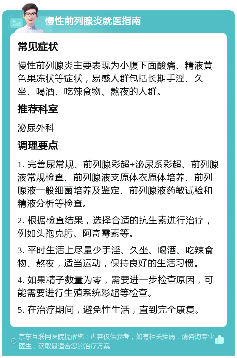 慢性前列腺炎就医指南 常见症状 慢性前列腺炎主要表现为小腹下面酸痛、精液黄色果冻状等症状，易感人群包括长期手淫、久坐、喝酒、吃辣食物、熬夜的人群。 推荐科室 泌尿外科 调理要点 1. 完善尿常规、前列腺彩超+泌尿系彩超、前列腺液常规检查、前列腺液支原体衣原体培养、前列腺液一般细菌培养及鉴定、前列腺液药敏试验和精液分析等检查。 2. 根据检查结果，选择合适的抗生素进行治疗，例如头孢克肟、阿奇霉素等。 3. 平时生活上尽量少手淫、久坐、喝酒、吃辣食物、熬夜，适当运动，保持良好的生活习惯。 4. 如果精子数量为零，需要进一步检查原因，可能需要进行生殖系统彩超等检查。 5. 在治疗期间，避免性生活，直到完全康复。