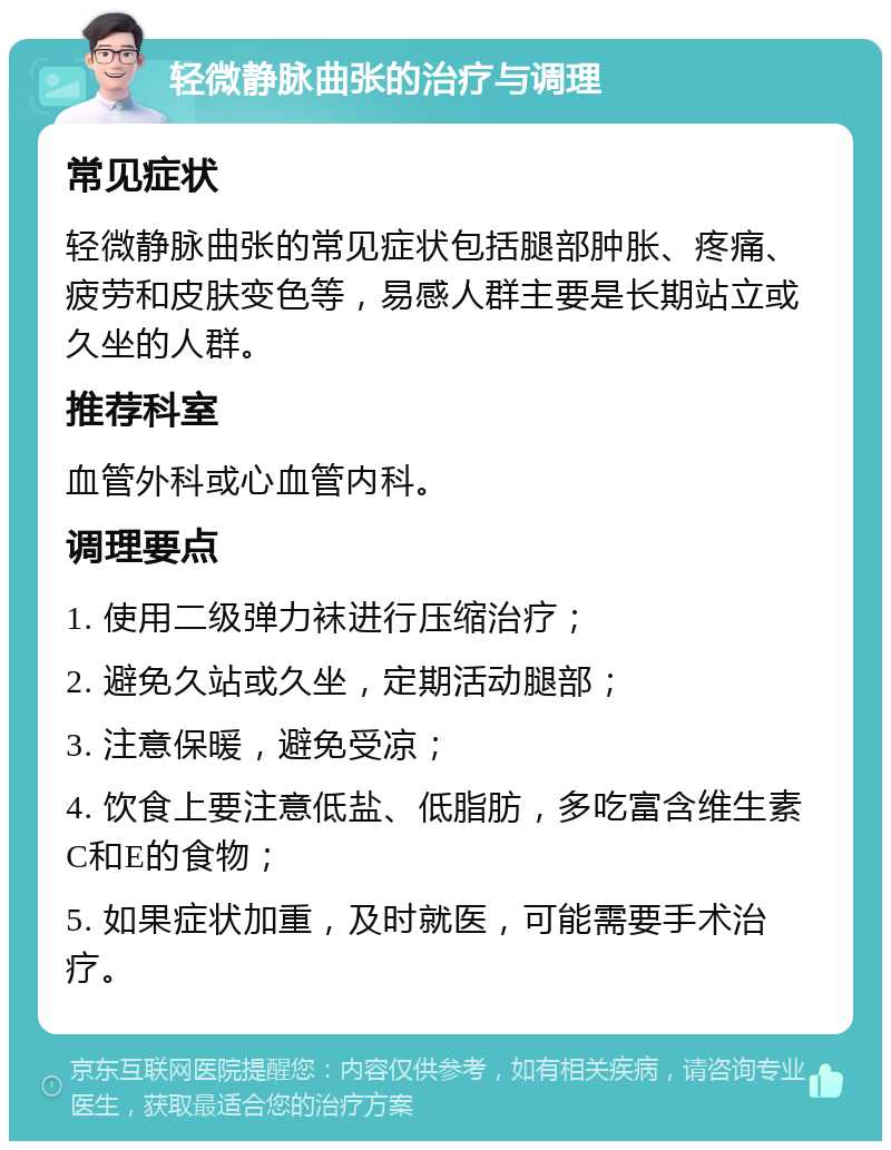 轻微静脉曲张的治疗与调理 常见症状 轻微静脉曲张的常见症状包括腿部肿胀、疼痛、疲劳和皮肤变色等，易感人群主要是长期站立或久坐的人群。 推荐科室 血管外科或心血管内科。 调理要点 1. 使用二级弹力袜进行压缩治疗； 2. 避免久站或久坐，定期活动腿部； 3. 注意保暖，避免受凉； 4. 饮食上要注意低盐、低脂肪，多吃富含维生素C和E的食物； 5. 如果症状加重，及时就医，可能需要手术治疗。