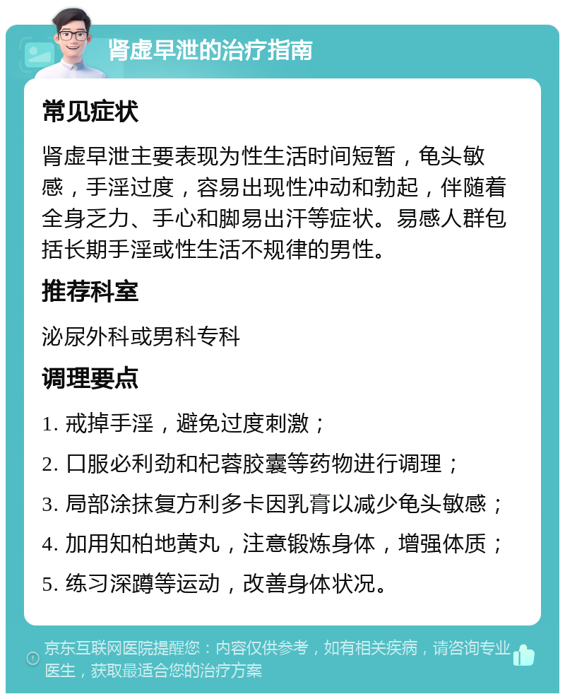 肾虚早泄的治疗指南 常见症状 肾虚早泄主要表现为性生活时间短暂，龟头敏感，手淫过度，容易出现性冲动和勃起，伴随着全身乏力、手心和脚易出汗等症状。易感人群包括长期手淫或性生活不规律的男性。 推荐科室 泌尿外科或男科专科 调理要点 1. 戒掉手淫，避免过度刺激； 2. 口服必利劲和杞蓉胶囊等药物进行调理； 3. 局部涂抹复方利多卡因乳膏以减少龟头敏感； 4. 加用知柏地黄丸，注意锻炼身体，增强体质； 5. 练习深蹲等运动，改善身体状况。