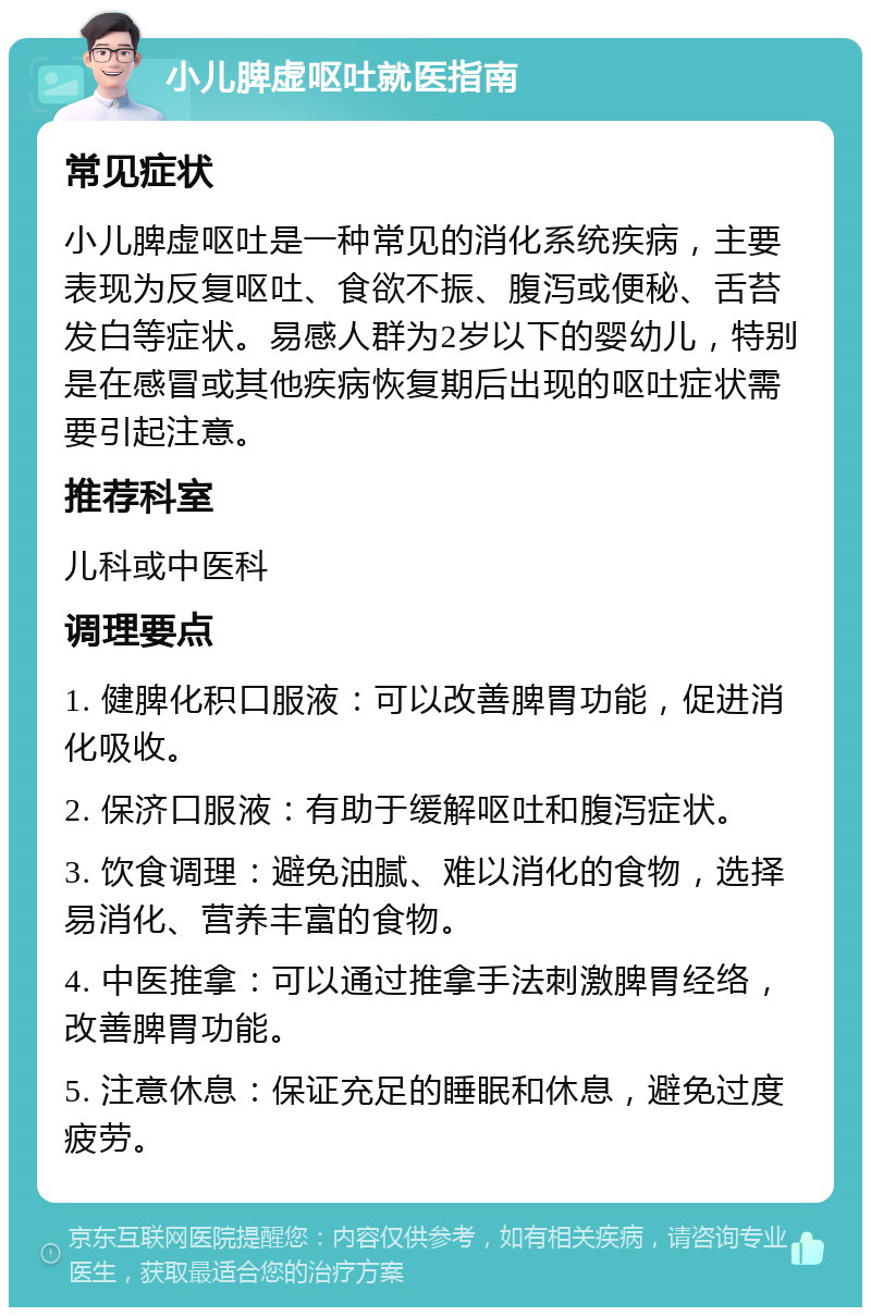 小儿脾虚呕吐就医指南 常见症状 小儿脾虚呕吐是一种常见的消化系统疾病，主要表现为反复呕吐、食欲不振、腹泻或便秘、舌苔发白等症状。易感人群为2岁以下的婴幼儿，特别是在感冒或其他疾病恢复期后出现的呕吐症状需要引起注意。 推荐科室 儿科或中医科 调理要点 1. 健脾化积口服液：可以改善脾胃功能，促进消化吸收。 2. 保济口服液：有助于缓解呕吐和腹泻症状。 3. 饮食调理：避免油腻、难以消化的食物，选择易消化、营养丰富的食物。 4. 中医推拿：可以通过推拿手法刺激脾胃经络，改善脾胃功能。 5. 注意休息：保证充足的睡眠和休息，避免过度疲劳。