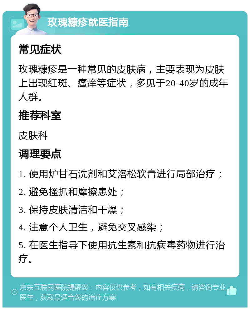 玫瑰糠疹就医指南 常见症状 玫瑰糠疹是一种常见的皮肤病，主要表现为皮肤上出现红斑、瘙痒等症状，多见于20-40岁的成年人群。 推荐科室 皮肤科 调理要点 1. 使用炉甘石洗剂和艾洛松软膏进行局部治疗； 2. 避免搔抓和摩擦患处； 3. 保持皮肤清洁和干燥； 4. 注意个人卫生，避免交叉感染； 5. 在医生指导下使用抗生素和抗病毒药物进行治疗。