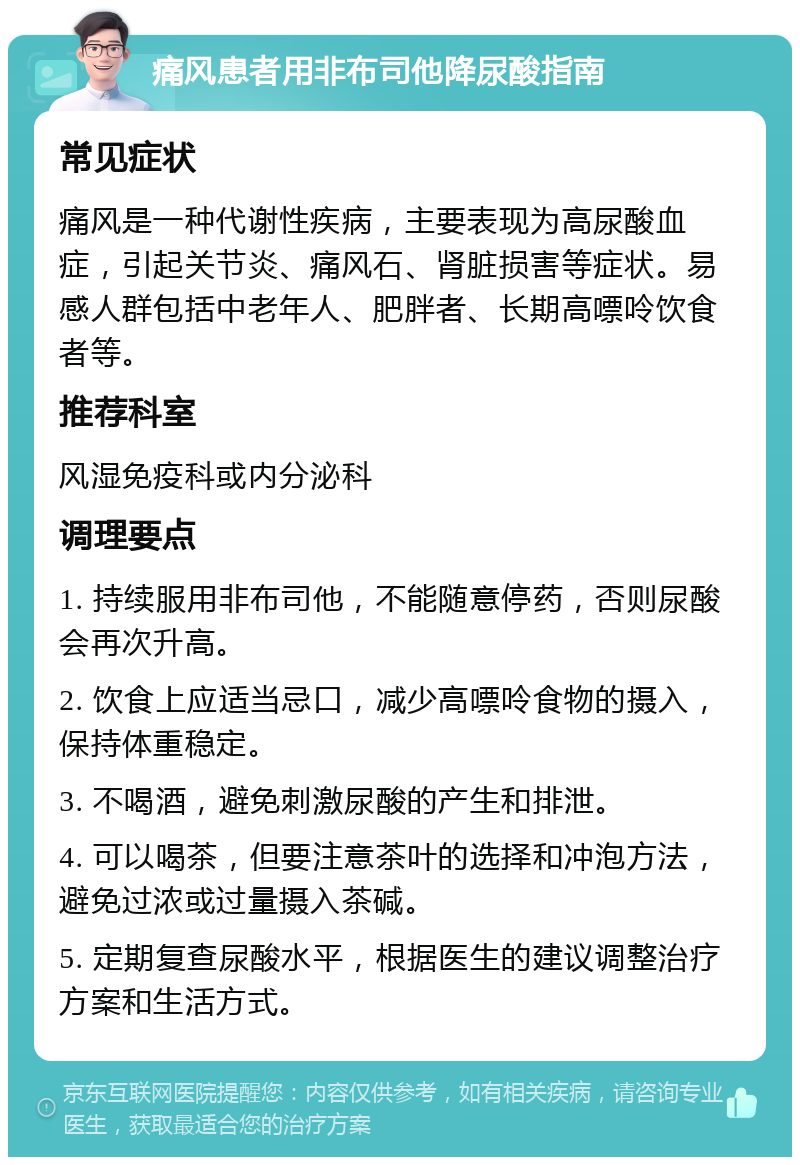 痛风患者用非布司他降尿酸指南 常见症状 痛风是一种代谢性疾病，主要表现为高尿酸血症，引起关节炎、痛风石、肾脏损害等症状。易感人群包括中老年人、肥胖者、长期高嘌呤饮食者等。 推荐科室 风湿免疫科或内分泌科 调理要点 1. 持续服用非布司他，不能随意停药，否则尿酸会再次升高。 2. 饮食上应适当忌口，减少高嘌呤食物的摄入，保持体重稳定。 3. 不喝酒，避免刺激尿酸的产生和排泄。 4. 可以喝茶，但要注意茶叶的选择和冲泡方法，避免过浓或过量摄入茶碱。 5. 定期复查尿酸水平，根据医生的建议调整治疗方案和生活方式。