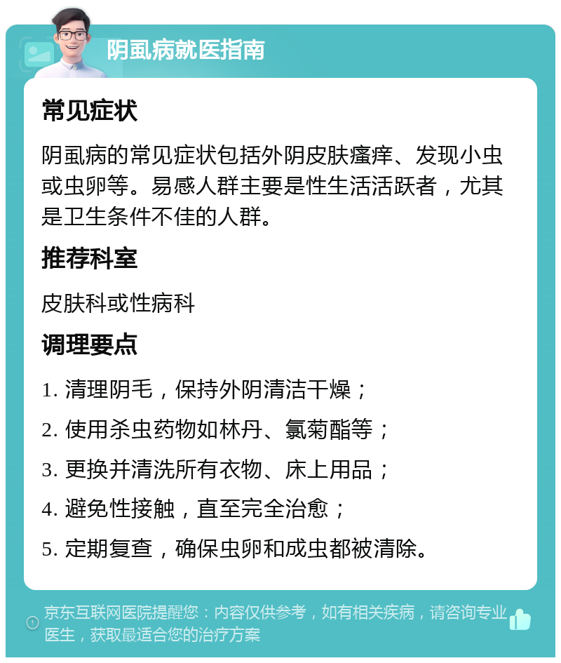 阴虱病就医指南 常见症状 阴虱病的常见症状包括外阴皮肤瘙痒、发现小虫或虫卵等。易感人群主要是性生活活跃者，尤其是卫生条件不佳的人群。 推荐科室 皮肤科或性病科 调理要点 1. 清理阴毛，保持外阴清洁干燥； 2. 使用杀虫药物如林丹、氯菊酯等； 3. 更换并清洗所有衣物、床上用品； 4. 避免性接触，直至完全治愈； 5. 定期复查，确保虫卵和成虫都被清除。