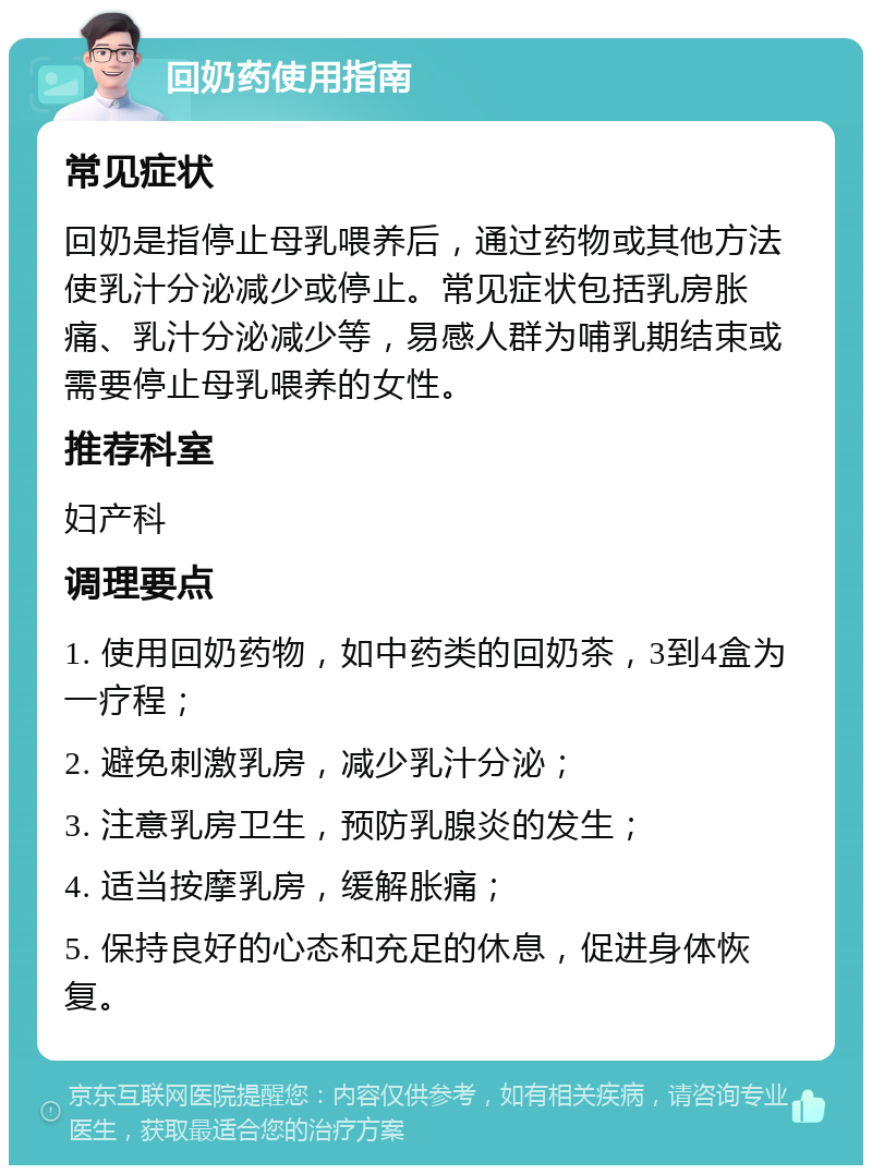 回奶药使用指南 常见症状 回奶是指停止母乳喂养后，通过药物或其他方法使乳汁分泌减少或停止。常见症状包括乳房胀痛、乳汁分泌减少等，易感人群为哺乳期结束或需要停止母乳喂养的女性。 推荐科室 妇产科 调理要点 1. 使用回奶药物，如中药类的回奶茶，3到4盒为一疗程； 2. 避免刺激乳房，减少乳汁分泌； 3. 注意乳房卫生，预防乳腺炎的发生； 4. 适当按摩乳房，缓解胀痛； 5. 保持良好的心态和充足的休息，促进身体恢复。