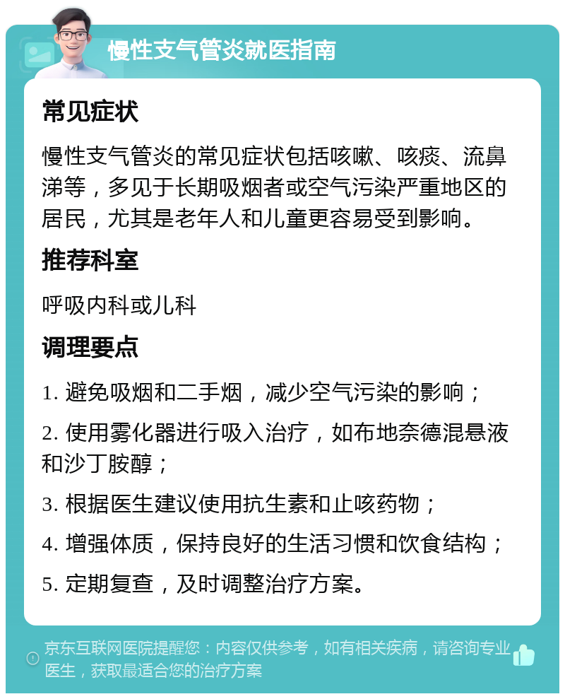 慢性支气管炎就医指南 常见症状 慢性支气管炎的常见症状包括咳嗽、咳痰、流鼻涕等，多见于长期吸烟者或空气污染严重地区的居民，尤其是老年人和儿童更容易受到影响。 推荐科室 呼吸内科或儿科 调理要点 1. 避免吸烟和二手烟，减少空气污染的影响； 2. 使用雾化器进行吸入治疗，如布地奈德混悬液和沙丁胺醇； 3. 根据医生建议使用抗生素和止咳药物； 4. 增强体质，保持良好的生活习惯和饮食结构； 5. 定期复查，及时调整治疗方案。