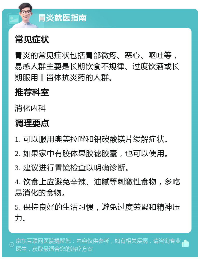 胃炎就医指南 常见症状 胃炎的常见症状包括胃部微疼、恶心、呕吐等，易感人群主要是长期饮食不规律、过度饮酒或长期服用非甾体抗炎药的人群。 推荐科室 消化内科 调理要点 1. 可以服用奥美拉唑和铝碳酸镁片缓解症状。 2. 如果家中有胶体果胶铋胶囊，也可以使用。 3. 建议进行胃镜检查以明确诊断。 4. 饮食上应避免辛辣、油腻等刺激性食物，多吃易消化的食物。 5. 保持良好的生活习惯，避免过度劳累和精神压力。