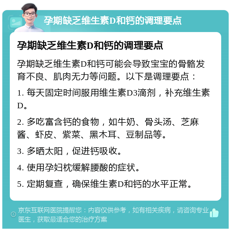 孕期缺乏维生素D和钙的调理要点 孕期缺乏维生素D和钙的调理要点 孕期缺乏维生素D和钙可能会导致宝宝的骨骼发育不良、肌肉无力等问题。以下是调理要点： 1. 每天固定时间服用维生素D3滴剂，补充维生素D。 2. 多吃富含钙的食物，如牛奶、骨头汤、芝麻酱、虾皮、紫菜、黑木耳、豆制品等。 3. 多晒太阳，促进钙吸收。 4. 使用孕妇枕缓解腰酸的症状。 5. 定期复查，确保维生素D和钙的水平正常。