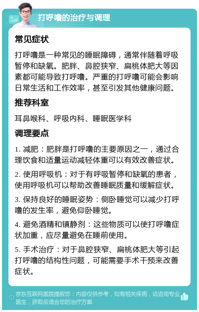 打呼噜的治疗与调理 常见症状 打呼噜是一种常见的睡眠障碍，通常伴随着呼吸暂停和缺氧。肥胖、鼻腔狭窄、扁桃体肥大等因素都可能导致打呼噜。严重的打呼噜可能会影响日常生活和工作效率，甚至引发其他健康问题。 推荐科室 耳鼻喉科、呼吸内科、睡眠医学科 调理要点 1. 减肥：肥胖是打呼噜的主要原因之一，通过合理饮食和适量运动减轻体重可以有效改善症状。 2. 使用呼吸机：对于有呼吸暂停和缺氧的患者，使用呼吸机可以帮助改善睡眠质量和缓解症状。 3. 保持良好的睡眠姿势：侧卧睡觉可以减少打呼噜的发生率，避免仰卧睡觉。 4. 避免酒精和镇静剂：这些物质可以使打呼噜症状加重，应尽量避免在睡前使用。 5. 手术治疗：对于鼻腔狭窄、扁桃体肥大等引起打呼噜的结构性问题，可能需要手术干预来改善症状。