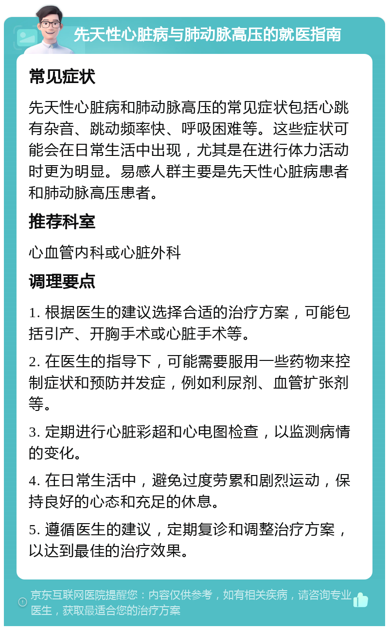 先天性心脏病与肺动脉高压的就医指南 常见症状 先天性心脏病和肺动脉高压的常见症状包括心跳有杂音、跳动频率快、呼吸困难等。这些症状可能会在日常生活中出现，尤其是在进行体力活动时更为明显。易感人群主要是先天性心脏病患者和肺动脉高压患者。 推荐科室 心血管内科或心脏外科 调理要点 1. 根据医生的建议选择合适的治疗方案，可能包括引产、开胸手术或心脏手术等。 2. 在医生的指导下，可能需要服用一些药物来控制症状和预防并发症，例如利尿剂、血管扩张剂等。 3. 定期进行心脏彩超和心电图检查，以监测病情的变化。 4. 在日常生活中，避免过度劳累和剧烈运动，保持良好的心态和充足的休息。 5. 遵循医生的建议，定期复诊和调整治疗方案，以达到最佳的治疗效果。