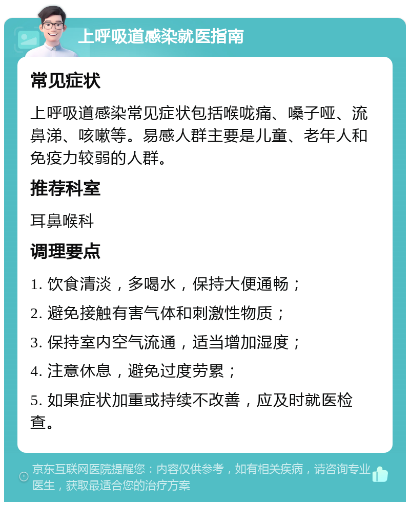 上呼吸道感染就医指南 常见症状 上呼吸道感染常见症状包括喉咙痛、嗓子哑、流鼻涕、咳嗽等。易感人群主要是儿童、老年人和免疫力较弱的人群。 推荐科室 耳鼻喉科 调理要点 1. 饮食清淡，多喝水，保持大便通畅； 2. 避免接触有害气体和刺激性物质； 3. 保持室内空气流通，适当增加湿度； 4. 注意休息，避免过度劳累； 5. 如果症状加重或持续不改善，应及时就医检查。