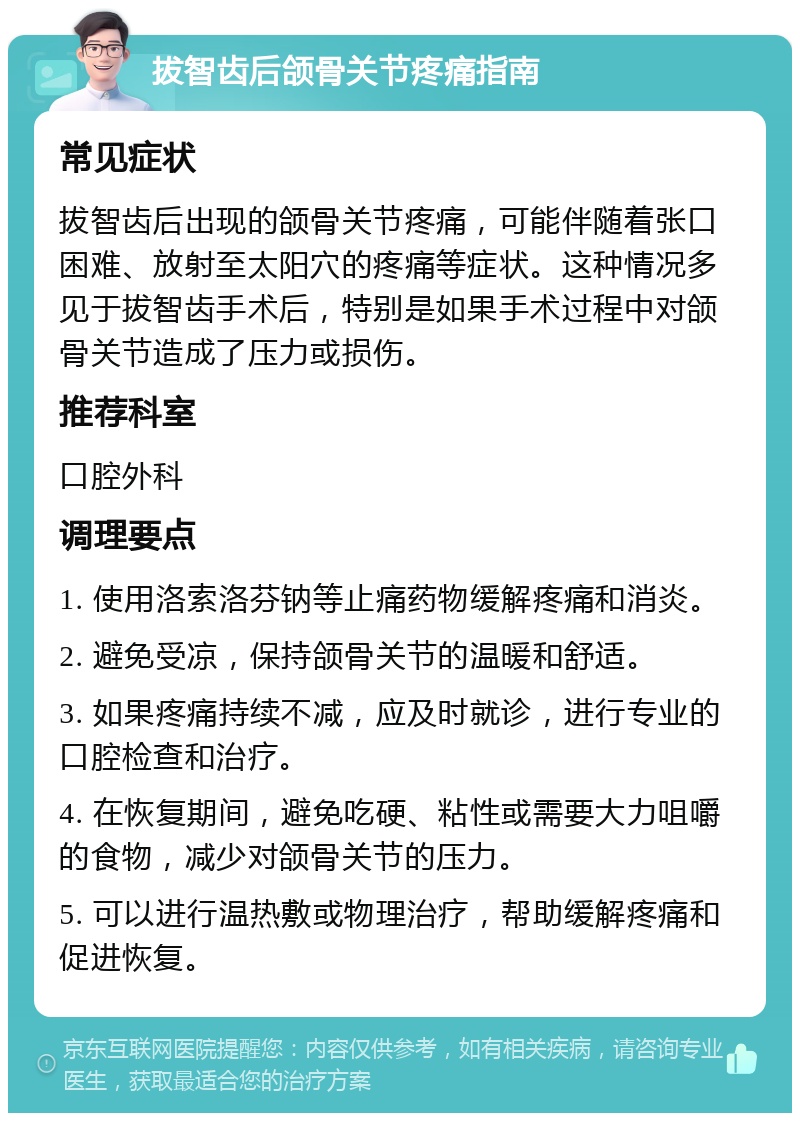 拔智齿后颌骨关节疼痛指南 常见症状 拔智齿后出现的颌骨关节疼痛，可能伴随着张口困难、放射至太阳穴的疼痛等症状。这种情况多见于拔智齿手术后，特别是如果手术过程中对颌骨关节造成了压力或损伤。 推荐科室 口腔外科 调理要点 1. 使用洛索洛芬钠等止痛药物缓解疼痛和消炎。 2. 避免受凉，保持颌骨关节的温暖和舒适。 3. 如果疼痛持续不减，应及时就诊，进行专业的口腔检查和治疗。 4. 在恢复期间，避免吃硬、粘性或需要大力咀嚼的食物，减少对颌骨关节的压力。 5. 可以进行温热敷或物理治疗，帮助缓解疼痛和促进恢复。