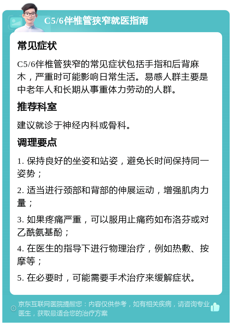 C5/6伴椎管狭窄就医指南 常见症状 C5/6伴椎管狭窄的常见症状包括手指和后背麻木，严重时可能影响日常生活。易感人群主要是中老年人和长期从事重体力劳动的人群。 推荐科室 建议就诊于神经内科或骨科。 调理要点 1. 保持良好的坐姿和站姿，避免长时间保持同一姿势； 2. 适当进行颈部和背部的伸展运动，增强肌肉力量； 3. 如果疼痛严重，可以服用止痛药如布洛芬或对乙酰氨基酚； 4. 在医生的指导下进行物理治疗，例如热敷、按摩等； 5. 在必要时，可能需要手术治疗来缓解症状。