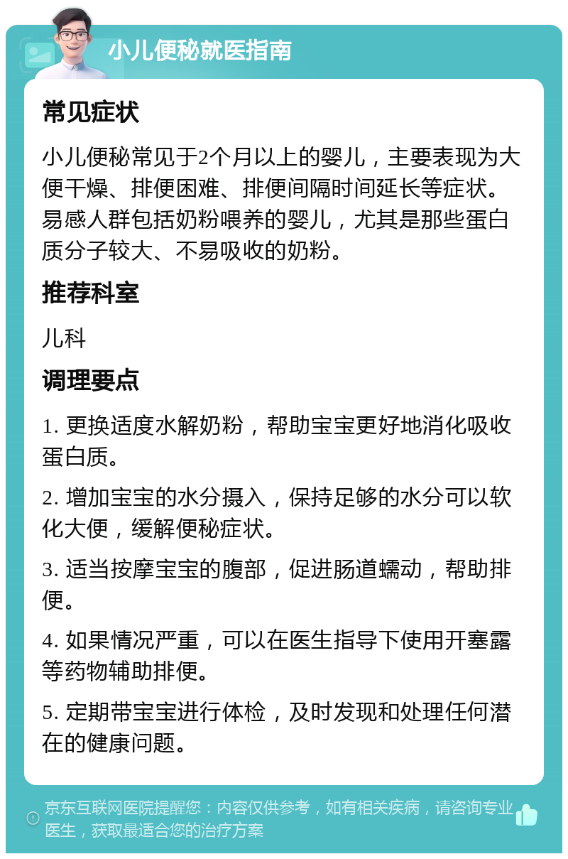 小儿便秘就医指南 常见症状 小儿便秘常见于2个月以上的婴儿，主要表现为大便干燥、排便困难、排便间隔时间延长等症状。易感人群包括奶粉喂养的婴儿，尤其是那些蛋白质分子较大、不易吸收的奶粉。 推荐科室 儿科 调理要点 1. 更换适度水解奶粉，帮助宝宝更好地消化吸收蛋白质。 2. 增加宝宝的水分摄入，保持足够的水分可以软化大便，缓解便秘症状。 3. 适当按摩宝宝的腹部，促进肠道蠕动，帮助排便。 4. 如果情况严重，可以在医生指导下使用开塞露等药物辅助排便。 5. 定期带宝宝进行体检，及时发现和处理任何潜在的健康问题。