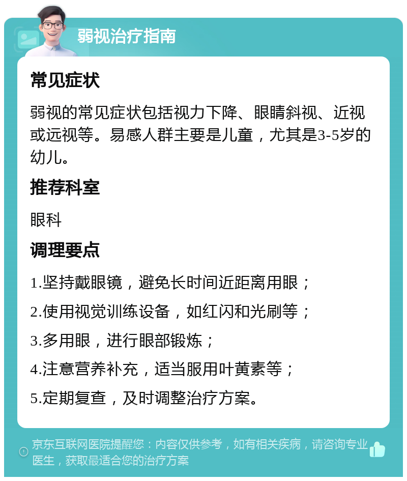 弱视治疗指南 常见症状 弱视的常见症状包括视力下降、眼睛斜视、近视或远视等。易感人群主要是儿童，尤其是3-5岁的幼儿。 推荐科室 眼科 调理要点 1.坚持戴眼镜，避免长时间近距离用眼； 2.使用视觉训练设备，如红闪和光刷等； 3.多用眼，进行眼部锻炼； 4.注意营养补充，适当服用叶黄素等； 5.定期复查，及时调整治疗方案。