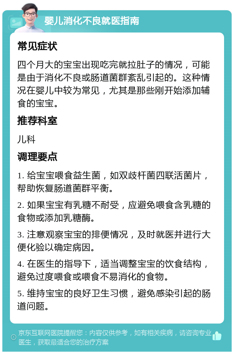 婴儿消化不良就医指南 常见症状 四个月大的宝宝出现吃完就拉肚子的情况，可能是由于消化不良或肠道菌群紊乱引起的。这种情况在婴儿中较为常见，尤其是那些刚开始添加辅食的宝宝。 推荐科室 儿科 调理要点 1. 给宝宝喂食益生菌，如双歧杆菌四联活菌片，帮助恢复肠道菌群平衡。 2. 如果宝宝有乳糖不耐受，应避免喂食含乳糖的食物或添加乳糖酶。 3. 注意观察宝宝的排便情况，及时就医并进行大便化验以确定病因。 4. 在医生的指导下，适当调整宝宝的饮食结构，避免过度喂食或喂食不易消化的食物。 5. 维持宝宝的良好卫生习惯，避免感染引起的肠道问题。